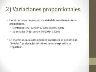 2) Variaciones proporcionales.
• Las situaciones de proporcionalidad directa tienen otras
  propiedades.
  • 5 entradas (3+2) cuestan $20000 (8000+12000).
  • 12 entradas (4·3) cuestan $48000 (4·12000)


• En matemática, las propiedades anteriores se denominan
  “lineales”, es decir, los términos de una expresión distribuyen
  (lo que comúnmente se denomina como “se reparten”).

• Esta idea de «repartir términos» sin describir su fundamento
  ni las condiciones de operación de esta noción, genera una
  serie de dificultades en niñas y niños de nuestro sistema
  escolar.
 