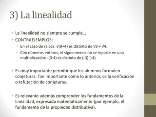 3) La linealidad
• La linealidad no siempre se cumple…
• CONTRAEJEMPLOS:
  • En el caso de raíces: √(9+4) es distinto de √9 + √4.
  • Con números enteros, el signo menos no se reparte en una
    multiplicación: -(3·4) es distinto de (-3)·(-4)

• Es muy importante permitir que los alumnos formulen
  conjeturas. Tan importante como lo anterior, es la verificación
  o refutación de conjeturas.

• Es relevante además comprender los fundamentos de la
  linealidad, expresada matemáticamente (por ejemplo, el
  fundamento de la propiedad distributiva).
 