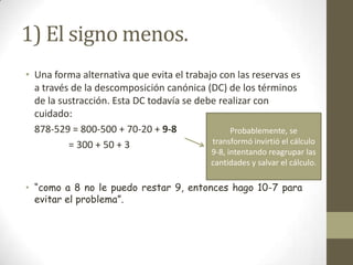 1) El signo menos.
• Una forma alternativa que evita el trabajo con las reservas es
  a través de la descomposición canónica (DC) de los términos
  de la sustracción. Esta DC todavía se debe realizar con
  cuidado:
  878-529 = 800-500 + 70-20 + 9-8               Probablemente, se
          = 300 + 50 + 3                   transformó invirtió el cálculo
                                              9-8, intentando reagrupar las
                                              cantidades y salvar el cálculo.

• “como a 8 no le puedo restar 9, entonces hago 10-7 para
  evitar el problema”.
 