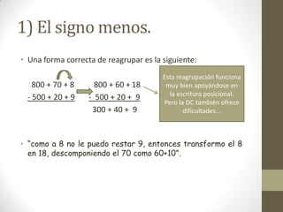 1) El signo menos.
• Una forma correcta de reagrupar es la siguiente:
                                        Esta reagrupación funciona
    800 + 70 + 8     800 + 60 + 18       muy bien apoyándose en
                                          la escritura posicional.
  - 500 + 20 + 9   - 500 + 20 + 9
                                        Pero la DC también ofrece
                    300 + 40 + 9               dificultades...



• “como a 8 no le puedo restar 9, entonces transformo el 8
  en 18, descomponiendo el 70 como 60+10”.
 