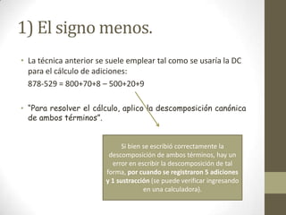 1) El signo menos.
• La técnica anterior se suele emplear tal como se usaría la DC
  para el cálculo de adiciones:
  878-529 = 800+70+8 – 500+20+9

• “Para resolver el cálculo, aplico la descomposición canónica
  de ambos términos”.


                              Si bien se escribió correctamente la
                         descomposición de ambos términos, hay un
                          error en escribir la descomposición de tal
                        forma, por cuando se registraron 5 adiciones
                        y 1 sustracción (se puede verificar ingresando
                                      en una calculadora).
 