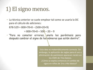 1) El signo menos.
• La técnica anterior se suele emplear tal como se usaría la DC
  para el cálculo de adiciones:
  878-529 = 800+70+8 – (500+20+9)
                = 800+70+8 – 500 – 20 – 9
• “Para no cometer errores, anoto los paréntesis para
  después cambiar el signo de los números que están dentro”.



                             Esta idea es matemáticamente correcta. Sin
                            embargo, la aplicación de reglas para el uso y
                            eliminación de paréntesis aparecen recién en
                                       los CMO de 7mo básico.
                               ¿Cómo se explica entonces el cambio de
                                 signo en niños de 1ro a 4to básico?
 