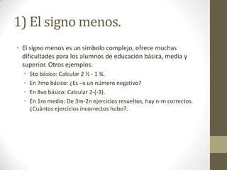 1) El signo menos.
• El signo menos es un símbolo complejo, ofrece muchas
  dificultades para los alumnos de educación básica, media y
  superior. Otros ejemplos:
  •   5to básico: Calcular 2 ½ - 1 ¾.
  •   En 7mo básico: ¿Es –x un número negativo?
  •   En 8vo básico: Calcular 2-(-3).
  •   En 1ro medio: De 3m-2n ejercicios resueltos, hay n-m correctos.
      ¿Cuántos ejercicios incorrectos hubo?.
 