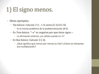1) El signo menos.
• Otros ejemplos:
  • 5to básico: Calcular 2 ½ - 1 ¾ como (2-1)+(½–¾)
     • Es el mismo problema de la problematización (8-9).
  • En 7mo básico: “–x” es negativo por que tiene signo –.
     • La afirmación anterior, ¿es válida cuando x=–1?
  • En 8vo básico: Calcular 2-(-3).
     • ¿Qué significa que menos por menos es más? ¿Cómo se interpreta
       esa multiplicación?
 