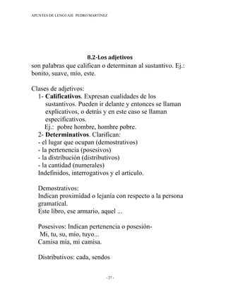 APUNTES DE LENGUAJE PEDRO MARTÍNEZ




                        8.2-Los adjetivos
son palabras que califican o determinan al sustantivo. Ej.:
bonito, suave, mío, este.

Clases de adjetivos:
  1- Calificativos. Expresan cualidades de los
     sustantivos. Pueden ir delante y entonces se llaman
     explicativos, o detrás y en este caso se llaman
     especificativos.
     Ej.: pobre hombre, hombre pobre.
  2- Determinativos. Clarifican:
  - el lugar que ocupan (demostrativos)
  - la pertenencia (posesivos)
  - la distribución (distributivos)
  - la cantidad (numerales)
  Indefinidos, interrogativos y el artículo.

  Demostrativos:
  Indican proximidad o lejanía con respecto a la persona
  gramatical.
  Este libro, ese armario, aquel ...

  Posesivos: Indican pertenencia o posesión-
  Mi, tu, su, mío, tuyo...
  Camisa mía, mi camisa.

  Distributivos: cada, sendos

                                 - 27 -
 