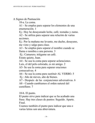 APUNTES DE LENGUAJE PEDRO MARTÍNEZ




A Signos de Puntuación
     10-a. La coma.
     A1 - Se emplea para separar los elementos de una
     enumeración. 1
     Ej.: Hoy he desayunado leche, café, tostadas y zumo.
     A2 - Se utiliza para separar una relación de varias
     acciones.
     Ej.: Por la mañana me levanto, me ducho, desayuno,
     me visto y salgo para clase.
     A3 - Se emplea para separar el nombre cuando se
     llama o nombra a una persona. 3
      Ej.: Camarero, tráigame un café.
     Estate quieto, Juan.
     A4 - Se usa la coma para separar aclaraciones.
     Luis, el del pelo colorado, es mi amigo. 2
     A5- Se usa la coma para separar oraciones
     consecutivas. 4
     A6 - Se usa la coma para sustituir AL VERBO. 5
      Ej.: Año de nieves, año de bienes.
     A7 - Después de las conjunciones adversativas. 6
     A8 - Cuando cambiamos el orden natural del
     castellano. 7

      10-b. El punto.
      El punto sirve para indicar que se ha acabado una
      frase. Hay tres clases de puntos: Seguido. Aparte.
      Final.
      Usamos también el punto para indicar que una o
      varias letras son una abreviatura.

                                 - 38 -
 