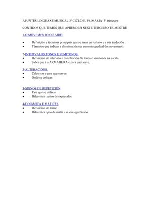 APUNTES LINGUAXE MUSICAL 3º CICLO E. PRIMARIA 3º trimestre

CONTIDOS QUE TEMOS QUE APRENDER NESTE TERCEIRO TRIMESTRE

1-O MOVEMENTO OU AIRE:

•      Definición e términos principais que se usan en italiano e a súa tradución .
•      Términos que indican a disminución ou aumento gradual do movemento.

2-INTERVALOS:TONOS E SEMITONOS.
•     Definición de intervalo e distribución de tonos e semitonos na escala.
•     Saber que é a ARMADURA e para que serve.

3-ALTERACIÓNS.
•    Cales son e para que serven
•    Onde se colocan


3-SIGNOS DE REPETICIÓN
•     Para que se utilizan
•     Diferentes xeitos de expresalos.

4-DINÁMICA E MATICES
•    Definición do termo
•    Diferentes tipos de matiz e o seu significado.
 
