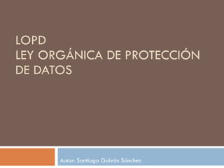 LOPD LEY ORGÁNICA DE PROTECCIÓN DE DATOS Autor: Santiago Galván Sánchez 