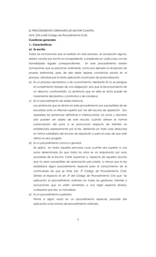 EL PROCEDIMIENTO ORDINARIO DE MAYOR CUANTIA.
(Arts. 253 a 433 Código de Procedimiento Civil).
Cuestiones generales:
1.- Características:
a) Es escrito:
Todas las actuaciones que se realizan en este proceso, sin excepción alguna,
deben constar por escrito en el expediente, cumpliendo en cada caso con las
formalidades legales correspondientes. En este procedimiento existen
actuaciones que se practican oralmente, como por ejemplo la recepción de
prueba testimonial, pero de ella debe dejarse constancia escrita en el
proceso, dándose por lo tanto aplicación al principio de protocolización.
b) Es un proceso declarativo o de conocimiento: Mediante él no se persigue
el cumplimiento forzado de una obligación, sino que el reconocimiento de
un derecho controvertido. La sentencia que en ellos se dicta puede ser
meramente declarativa, constitutiva o de condena.
c) Es un procedimiento de doble instancia:
Las sentencias que se dictan en este procedimiento son susceptibles de ser
recurridas ante un tribunal superior por vía del recurso de apelación. Son
apelables las sentencias definitivas e interlocutorias; los autos y decretos
sólo pueden ser objeto de este recurso cuando alteran la normal
sustanciación del juicio o se pronuncian respecto de trámites no
establecidos expresamente por la ley, debiendo en todo caso deducirse
en forma subsidiaria del recurso de reposición y para el caso de que este
último no sea acogido.
d) Es un procedimiento común o general:
Se aplica en todos aquellos procesos cuya cuantía sea superior a una
suma determinada (lo que todos los años se va reajustando por auto
acordado de la Excma. Corte Suprema) o, respecto de aquellos asuntos
que no sean susceptibles de apreciación pecuniaria, a menos que la ley
establezca algún procedimiento especial para el conocimiento de la
controversia de que se trate (art. 3º Código de Procedimiento Civil).
Señala al respecto el art. 3º del Código de Procedimiento Civil que “se
aplicación el procedimiento ordinario en todas las gestiones, trámites y
actuaciones que no estén sometidas a una regla especial diversa,
cualquiera que sea su naturaleza.
e) Es un procedimiento supletorio:
Frente a algún vacío en un procedimiento especial, procede dar
aplicación a las normas del procedimiento ordinario.
1
 