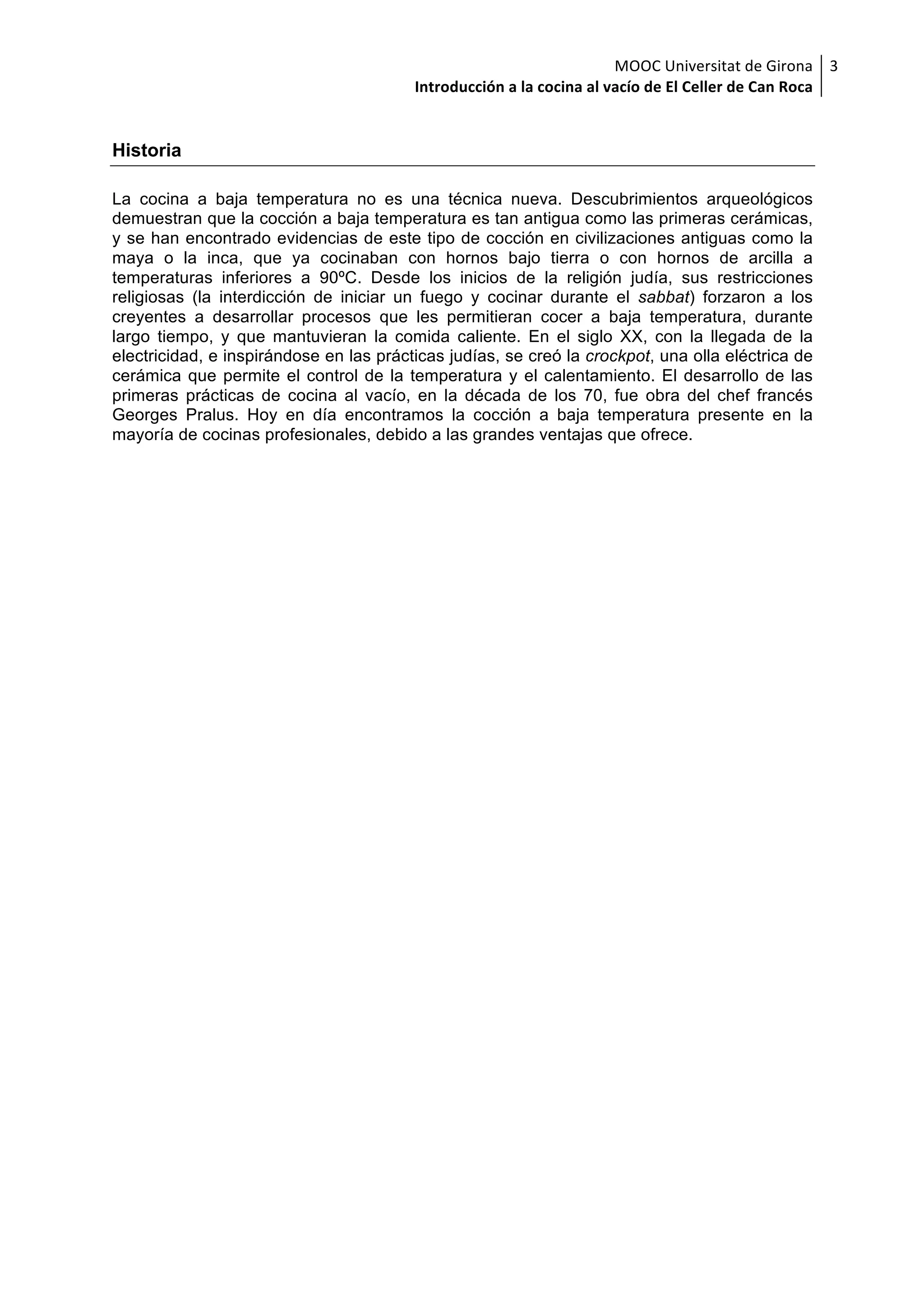 MOOC	Universitat	de	Girona	
Introducción	a	la	cocina	al	vacío	de	El	Celler	de	Can	Roca	
3	
Historia
La cocina a baja temperatura no es una técnica nueva. Descubrimientos arqueológicos
demuestran que la cocción a baja temperatura es tan antigua como las primeras cerámicas,
y se han encontrado evidencias de este tipo de cocción en civilizaciones antiguas como la
maya o la inca, que ya cocinaban con hornos bajo tierra o con hornos de arcilla a
temperaturas inferiores a 90ºC. Desde los inicios de la religión judía, sus restricciones
religiosas (la interdicción de iniciar un fuego y cocinar durante el sabbat) forzaron a los
creyentes a desarrollar procesos que les permitieran cocer a baja temperatura, durante
largo tiempo, y que mantuvieran la comida caliente. En el siglo XX, con la llegada de la
electricidad, e inspirándose en las prácticas judías, se creó la crockpot, una olla eléctrica de
cerámica que permite el control de la temperatura y el calentamiento. El desarrollo de las
primeras prácticas de cocina al vacío, en la década de los 70, fue obra del chef francés
Georges Pralus. Hoy en día encontramos la cocción a baja temperatura presente en la
mayoría de cocinas profesionales, debido a las grandes ventajas que ofrece.
 