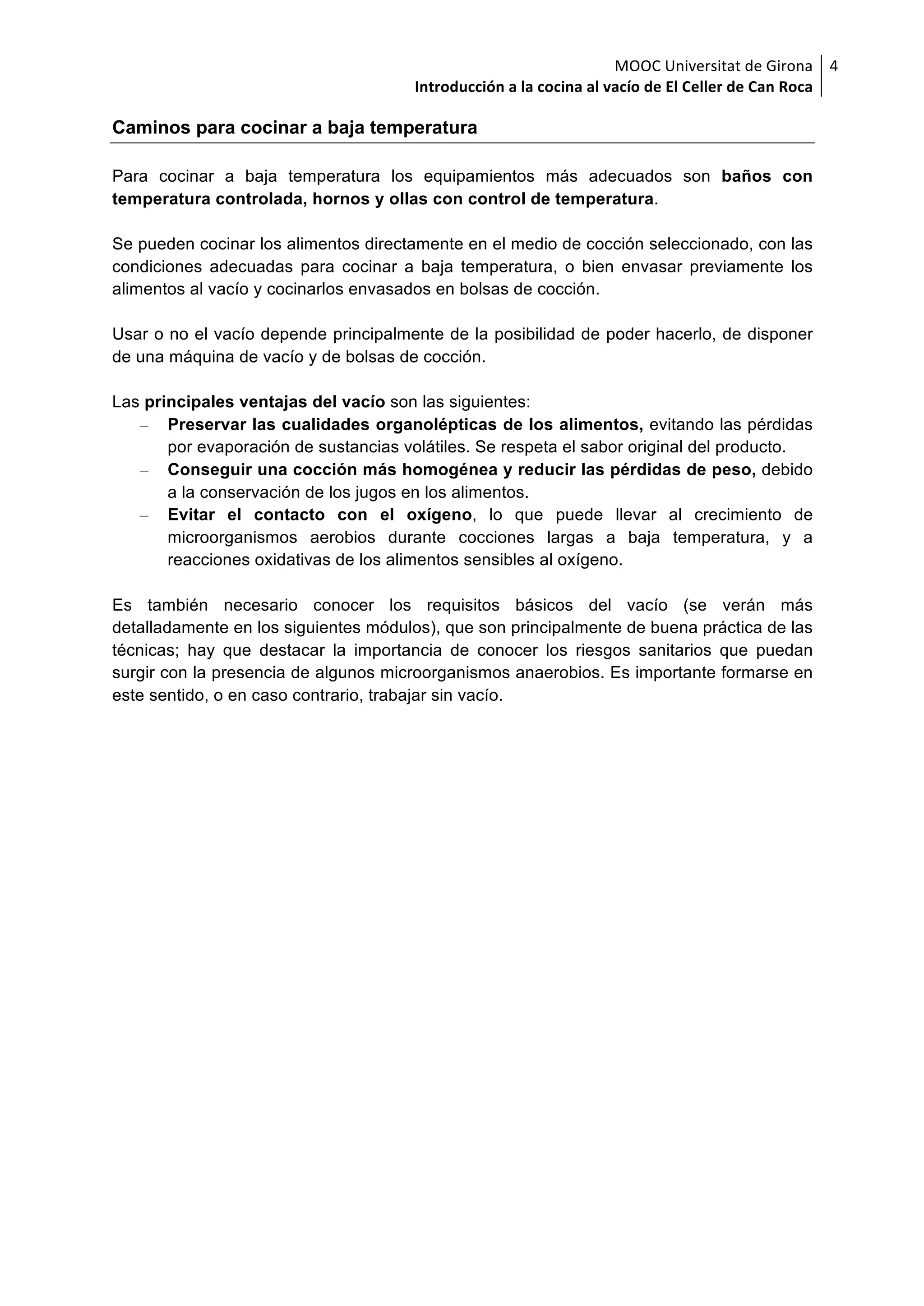 MOOC	Universitat	de	Girona	
Introducción	a	la	cocina	al	vacío	de	El	Celler	de	Can	Roca	
4	
Caminos para cocinar a baja temperatura
Para cocinar a baja temperatura los equipamientos más adecuados son baños con
temperatura controlada, hornos y ollas con control de temperatura.
Se pueden cocinar los alimentos directamente en el medio de cocción seleccionado, con las
condiciones adecuadas para cocinar a baja temperatura, o bien envasar previamente los
alimentos al vacío y cocinarlos envasados en bolsas de cocción.
Usar o no el vacío depende principalmente de la posibilidad de poder hacerlo, de disponer
de una máquina de vacío y de bolsas de cocción.
Las principales ventajas del vacío son las siguientes:
– Preservar las cualidades organolépticas de los alimentos, evitando las pérdidas
por evaporación de sustancias volátiles. Se respeta el sabor original del producto.
– Conseguir una cocción más homogénea y reducir las pérdidas de peso, debido
a la conservación de los jugos en los alimentos.
– Evitar el contacto con el oxígeno, lo que puede llevar al crecimiento de
microorganismos aerobios durante cocciones largas a baja temperatura, y a
reacciones oxidativas de los alimentos sensibles al oxígeno.
Es también necesario conocer los requisitos básicos del vacío (se verán más
detalladamente en los siguientes módulos), que son principalmente de buena práctica de las
técnicas; hay que destacar la importancia de conocer los riesgos sanitarios que puedan
surgir con la presencia de algunos microorganismos anaerobios. Es importante formarse en
este sentido, o en caso contrario, trabajar sin vacío.
 