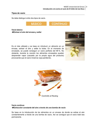MOOC Universitat de Girona
Introducción a la cocina al vacío de El Celler de Can Roca
9
Tipos de vacío
Se debe distinguir entre dos tipos de vacío.
Vacío básico
Extraer el aire del envase y sellar
Es el más utilizado y se basa en introducir un alimento en un
envase, extraer el aire y sellar la bolsa. En el momento de
envasado, se puede conseguir un vacío perfecto del 99 %. No
obstante, durante la cocción los alimentos envasados pueden
desprender vapor (causado por la propia agua del producto)
provocando que el vacío inicial se vaya perdiendo.
Cochinillo al Riesling
Vacío continuo
Extracción constante del aire a través de una bomba de vacío
Se basa en la introducción de los alimentos en un envase de donde se extrae el aire
constantemente a través de una bomba de vacío. Así se consigue que el vacío total sea
permanente.
 