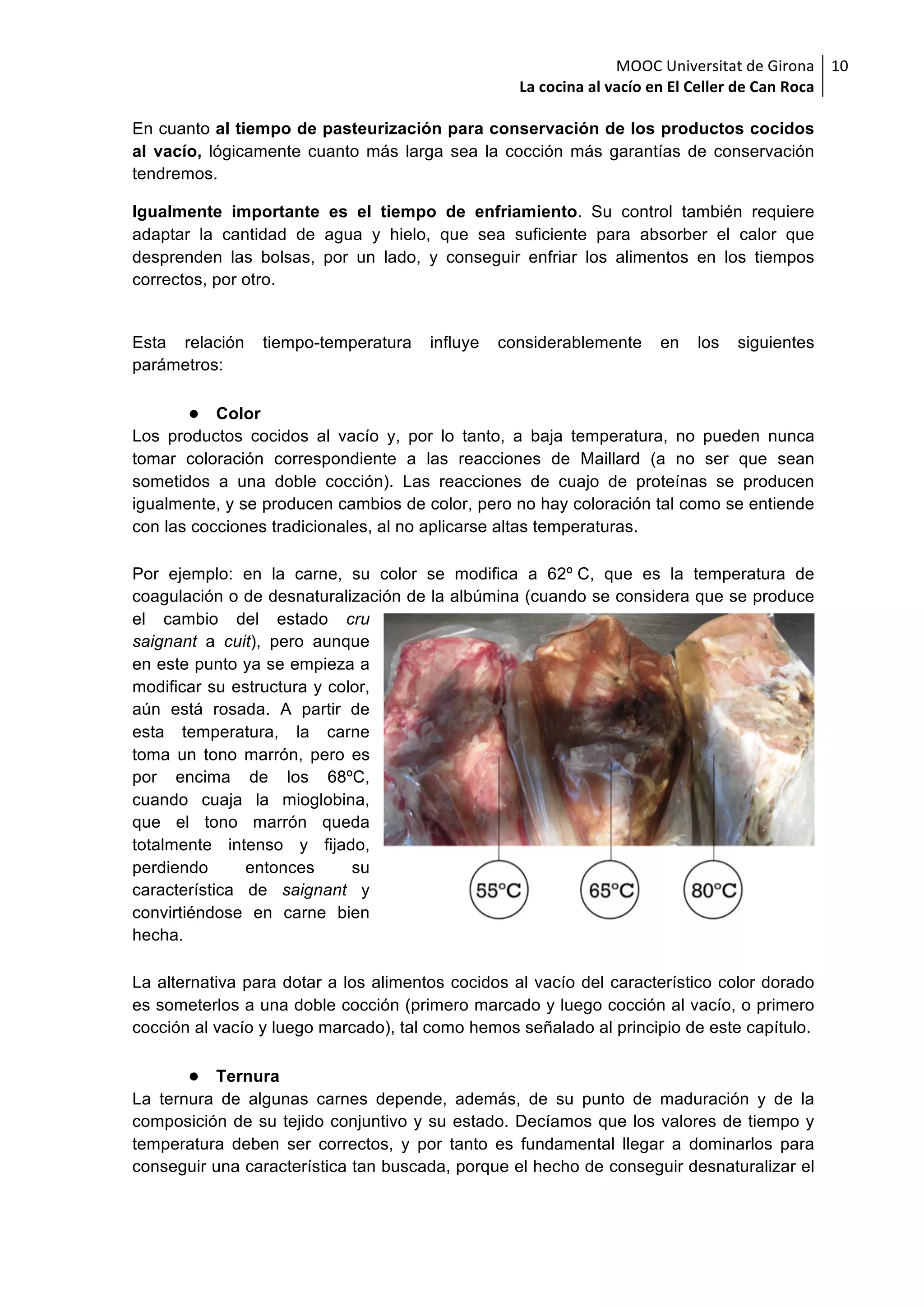 MOOC	Universitat	de	Girona	
La	cocina	al	vacío	en	El	Celler	de	Can	Roca	
10	
En cuanto al tiempo de pasteurización para conservación de los productos cocidos
al vacío, lógicamente cuanto más larga sea la cocción más garantías de conservación
tendremos.
Igualmente importante es el tiempo de enfriamiento. Su control también requiere
adaptar la cantidad de agua y hielo, que sea suficiente para absorber el calor que
desprenden las bolsas, por un lado, y conseguir enfriar los alimentos en los tiempos
correctos, por otro.
Esta relación tiempo-temperatura influye considerablemente en los siguientes
parámetros:
● Color
Los productos cocidos al vacío y, por lo tanto, a baja temperatura, no pueden nunca
tomar coloración correspondiente a las reacciones de Maillard (a no ser que sean
sometidos a una doble cocción). Las reacciones de cuajo de proteínas se producen
igualmente, y se producen cambios de color, pero no hay coloración tal como se entiende
con las cocciones tradicionales, al no aplicarse altas temperaturas.
Por ejemplo: en la carne, su color se modifica a 62º C, que es la temperatura de
coagulación o de desnaturalización de la albúmina (cuando se considera que se produce
el cambio del estado cru
saignant a cuit), pero aunque
en este punto ya se empieza a
modificar su estructura y color,
aún está rosada. A partir de
esta temperatura, la carne
toma un tono marrón, pero es
por encima de los 68ºC,
cuando cuaja la mioglobina,
que el tono marrón queda
totalmente intenso y fijado,
perdiendo entonces su
característica de saignant y
convirtiéndose en carne bien
hecha.
La alternativa para dotar a los alimentos cocidos al vacío del característico color dorado
es someterlos a una doble cocción (primero marcado y luego cocción al vacío, o primero
cocción al vacío y luego marcado), tal como hemos señalado al principio de este capítulo.
● Ternura
La ternura de algunas carnes depende, además, de su punto de maduración y de la
composición de su tejido conjuntivo y su estado. Decíamos que los valores de tiempo y
temperatura deben ser correctos, y por tanto es fundamental llegar a dominarlos para
conseguir una característica tan buscada, porque el hecho de conseguir desnaturalizar el
 
