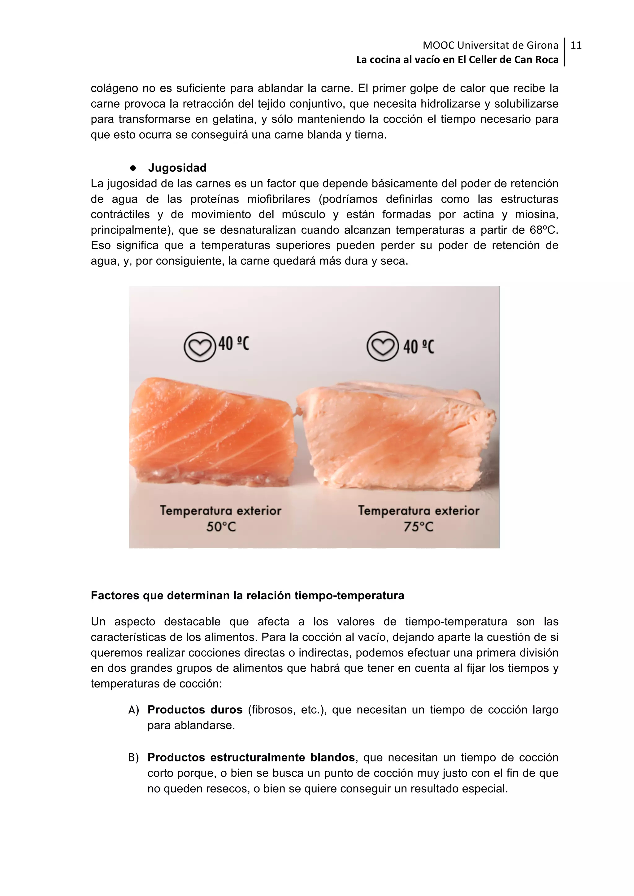 MOOC	Universitat	de	Girona	
La	cocina	al	vacío	en	El	Celler	de	Can	Roca	
11	
colágeno no es suficiente para ablandar la carne. El primer golpe de calor que recibe la
carne provoca la retracción del tejido conjuntivo, que necesita hidrolizarse y solubilizarse
para transformarse en gelatina, y sólo manteniendo la cocción el tiempo necesario para
que esto ocurra se conseguirá una carne blanda y tierna.
● Jugosidad
La jugosidad de las carnes es un factor que depende básicamente del poder de retención
de agua de las proteínas miofibrilares (podríamos definirlas como las estructuras
contráctiles y de movimiento del músculo y están formadas por actina y miosina,
principalmente), que se desnaturalizan cuando alcanzan temperaturas a partir de 68ºC.
Eso significa que a temperaturas superiores pueden perder su poder de retención de
agua, y, por consiguiente, la carne quedará más dura y seca.
Factores que determinan la relación tiempo-temperatura
Un aspecto destacable que afecta a los valores de tiempo-temperatura son las
características de los alimentos. Para la cocción al vacío, dejando aparte la cuestión de si
queremos realizar cocciones directas o indirectas, podemos efectuar una primera división
en dos grandes grupos de alimentos que habrá que tener en cuenta al fijar los tiempos y
temperaturas de cocción:
A) Productos duros (fibrosos, etc.), que necesitan un tiempo de cocción largo
para ablandarse.
B) Productos estructuralmente blandos, que necesitan un tiempo de cocción
corto porque, o bien se busca un punto de cocción muy justo con el fin de que
no queden resecos, o bien se quiere conseguir un resultado especial.
 