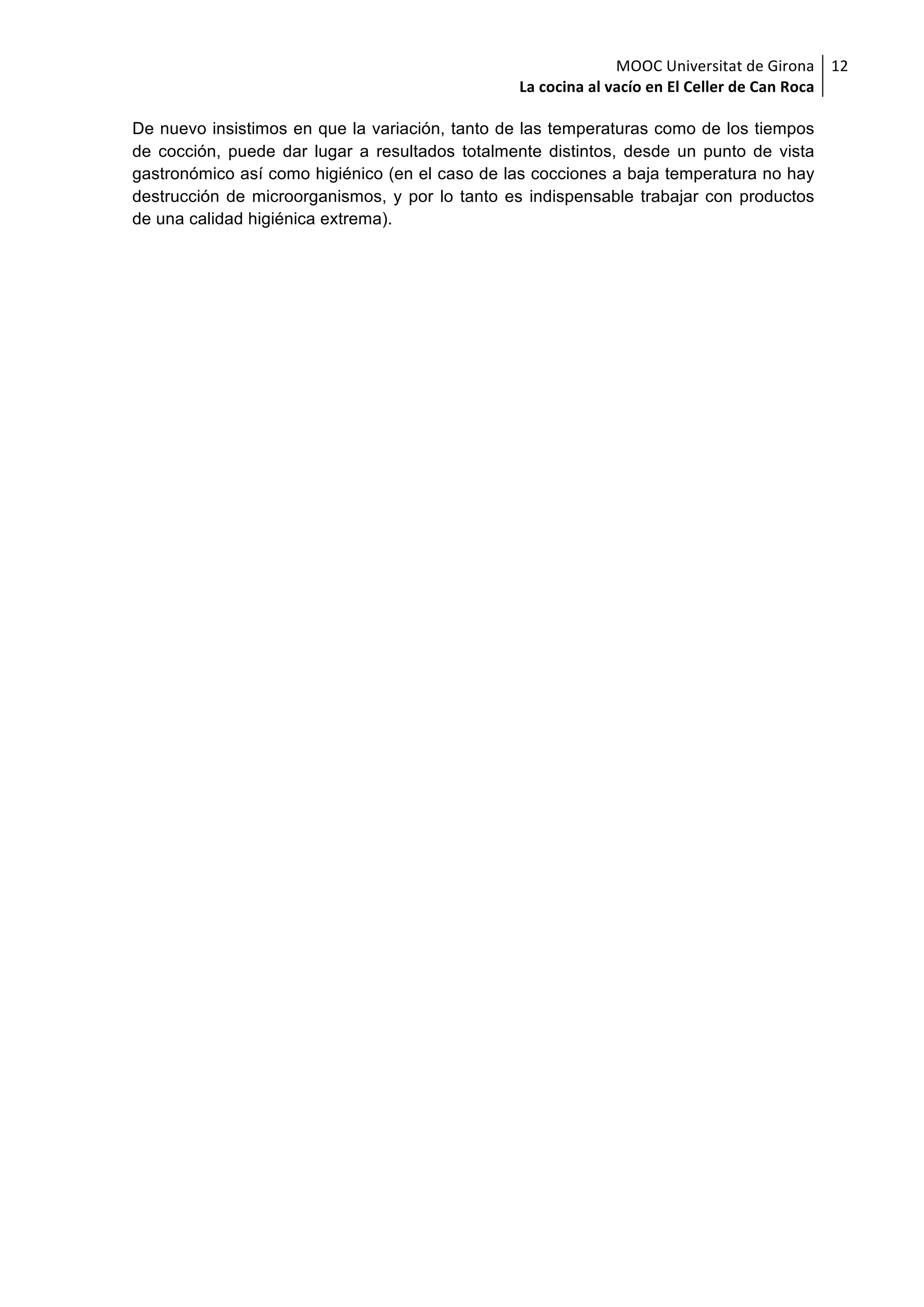 MOOC	Universitat	de	Girona	
La	cocina	al	vacío	en	El	Celler	de	Can	Roca	
12	
De nuevo insistimos en que la variación, tanto de las temperaturas como de los tiempos
de cocción, puede dar lugar a resultados totalmente distintos, desde un punto de vista
gastronómico así como higiénico (en el caso de las cocciones a baja temperatura no hay
destrucción de microorganismos, y por lo tanto es indispensable trabajar con productos
de una calidad higiénica extrema).
 