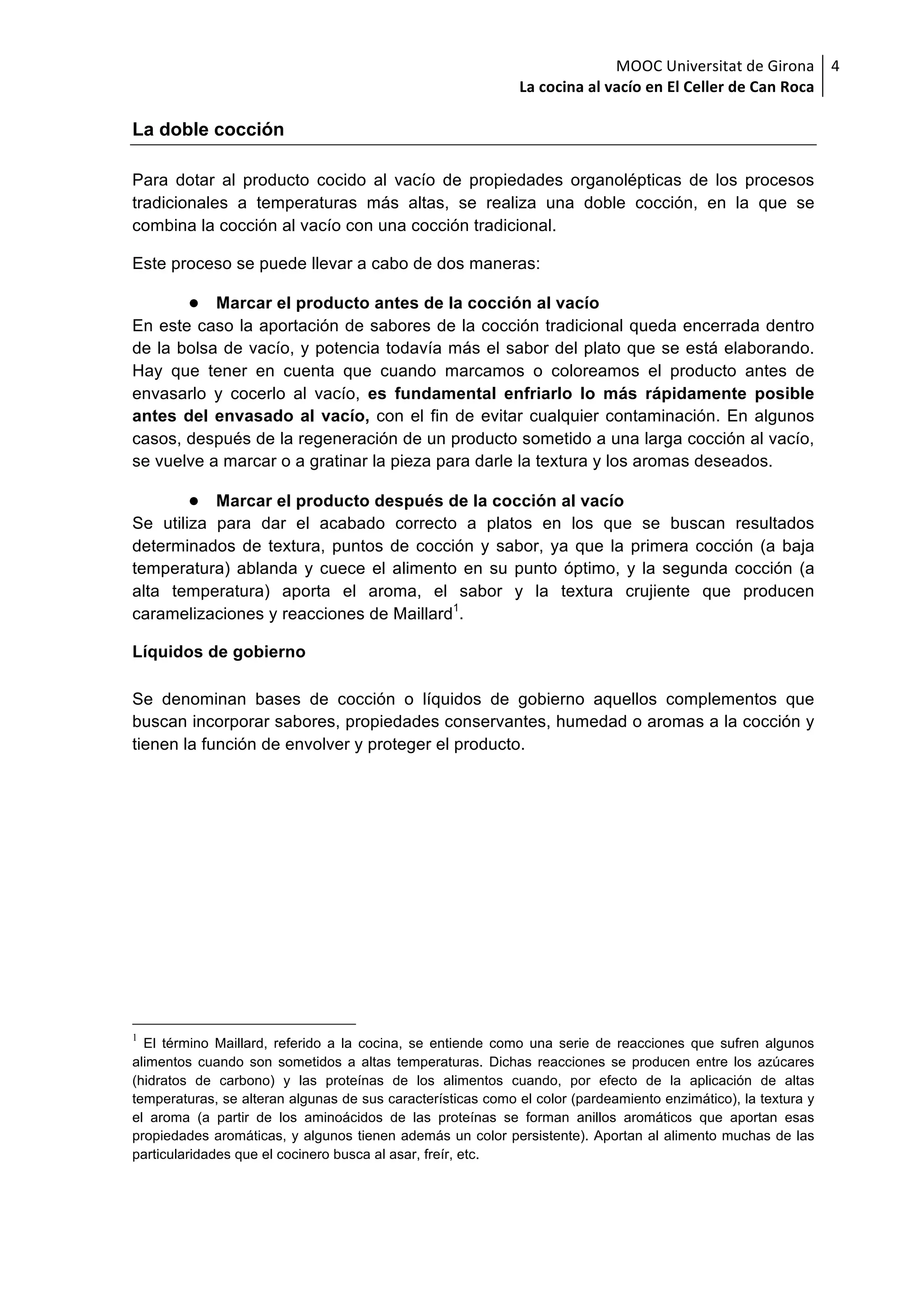 MOOC	Universitat	de	Girona	
La	cocina	al	vacío	en	El	Celler	de	Can	Roca	
4	
La doble cocción
Para dotar al producto cocido al vacío de propiedades organolépticas de los procesos
tradicionales a temperaturas más altas, se realiza una doble cocción, en la que se
combina la cocción al vacío con una cocción tradicional.
Este proceso se puede llevar a cabo de dos maneras:
● Marcar el producto antes de la cocción al vacío
En este caso la aportación de sabores de la cocción tradicional queda encerrada dentro
de la bolsa de vacío, y potencia todavía más el sabor del plato que se está elaborando.
Hay que tener en cuenta que cuando marcamos o coloreamos el producto antes de
envasarlo y cocerlo al vacío, es fundamental enfriarlo lo más rápidamente posible
antes del envasado al vacío, con el fin de evitar cualquier contaminación. En algunos
casos, después de la regeneración de un producto sometido a una larga cocción al vacío,
se vuelve a marcar o a gratinar la pieza para darle la textura y los aromas deseados.
● Marcar el producto después de la cocción al vacío
Se utiliza para dar el acabado correcto a platos en los que se buscan resultados
determinados de textura, puntos de cocción y sabor, ya que la primera cocción (a baja
temperatura) ablanda y cuece el alimento en su punto óptimo, y la segunda cocción (a
alta temperatura) aporta el aroma, el sabor y la textura crujiente que producen
caramelizaciones y reacciones de Maillard1
.
Líquidos de gobierno
Se denominan bases de cocción o líquidos de gobierno aquellos complementos que
buscan incorporar sabores, propiedades conservantes, humedad o aromas a la cocción y
tienen la función de envolver y proteger el producto.
1
El término Maillard, referido a la cocina, se entiende como una serie de reacciones que sufren algunos
alimentos cuando son sometidos a altas temperaturas. Dichas reacciones se producen entre los azúcares
(hidratos de carbono) y las proteínas de los alimentos cuando, por efecto de la aplicación de altas
temperaturas, se alteran algunas de sus características como el color (pardeamiento enzimático), la textura y
el aroma (a partir de los aminoácidos de las proteínas se forman anillos aromáticos que aportan esas
propiedades aromáticas, y algunos tienen además un color persistente). Aportan al alimento muchas de las
particularidades que el cocinero busca al asar, freír, etc.
 