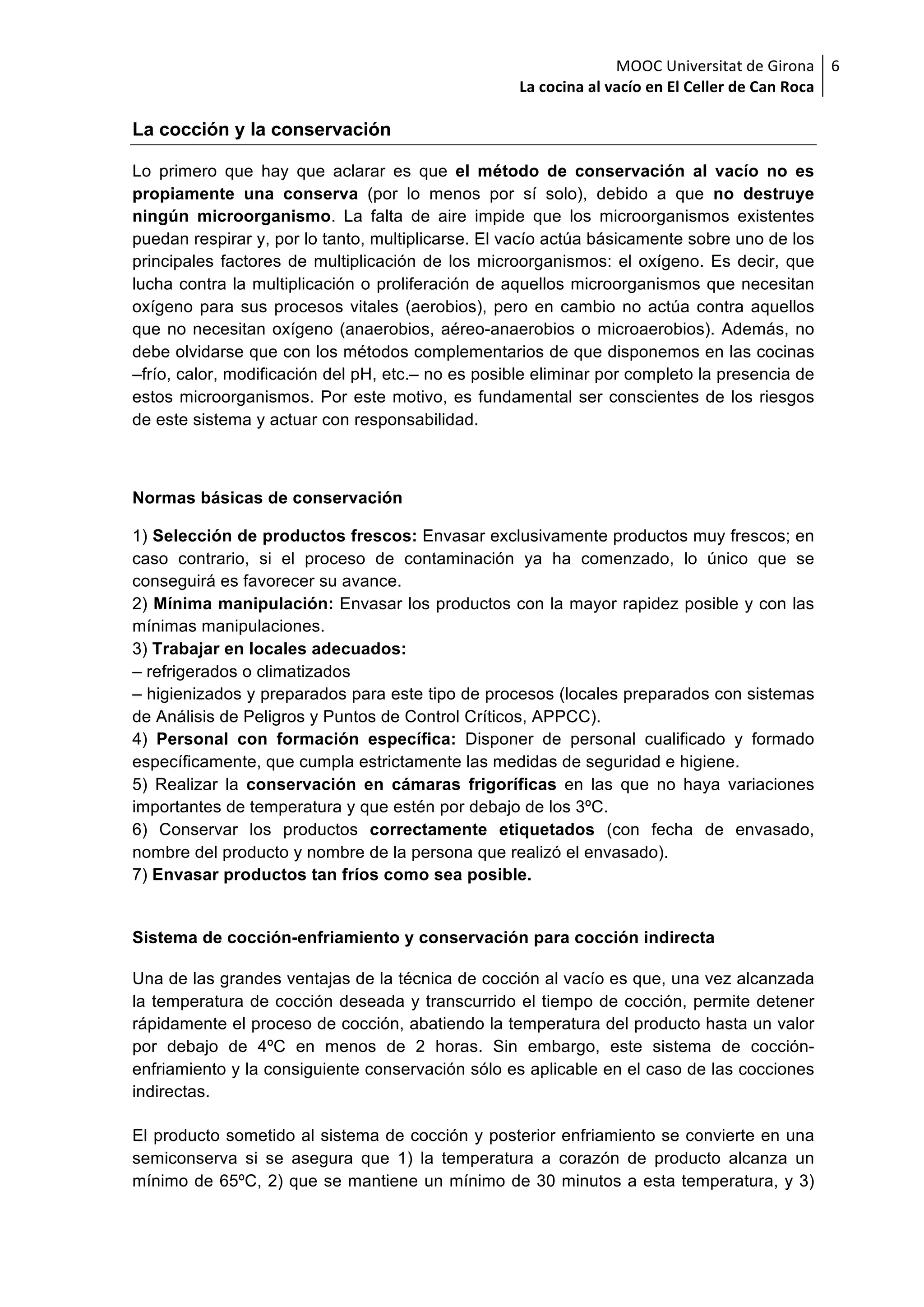 MOOC	Universitat	de	Girona	
La	cocina	al	vacío	en	El	Celler	de	Can	Roca	
6	
La cocción y la conservación
Lo primero que hay que aclarar es que el método de conservación al vacío no es
propiamente una conserva (por lo menos por sí solo), debido a que no destruye
ningún microorganismo. La falta de aire impide que los microorganismos existentes
puedan respirar y, por lo tanto, multiplicarse. El vacío actúa básicamente sobre uno de los
principales factores de multiplicación de los microorganismos: el oxígeno. Es decir, que
lucha contra la multiplicación o proliferación de aquellos microorganismos que necesitan
oxígeno para sus procesos vitales (aerobios), pero en cambio no actúa contra aquellos
que no necesitan oxígeno (anaerobios, aéreo-anaerobios o microaerobios). Además, no
debe olvidarse que con los métodos complementarios de que disponemos en las cocinas
–frío, calor, modificación del pH, etc.– no es posible eliminar por completo la presencia de
estos microorganismos. Por este motivo, es fundamental ser conscientes de los riesgos
de este sistema y actuar con responsabilidad.
Normas básicas de conservación
1) Selección de productos frescos: Envasar exclusivamente productos muy frescos; en
caso contrario, si el proceso de contaminación ya ha comenzado, lo único que se
conseguirá es favorecer su avance.
2) Mínima manipulación: Envasar los productos con la mayor rapidez posible y con las
mínimas manipulaciones.
3) Trabajar en locales adecuados:
– refrigerados o climatizados
– higienizados y preparados para este tipo de procesos (locales preparados con sistemas
de Análisis de Peligros y Puntos de Control Críticos, APPCC).
4) Personal con formación específica: Disponer de personal cualificado y formado
específicamente, que cumpla estrictamente las medidas de seguridad e higiene.
5) Realizar la conservación en cámaras frigoríficas en las que no haya variaciones
importantes de temperatura y que estén por debajo de los 3ºC.
6) Conservar los productos correctamente etiquetados (con fecha de envasado,
nombre del producto y nombre de la persona que realizó el envasado).
7) Envasar productos tan fríos como sea posible.
Sistema de cocción-enfriamiento y conservación para cocción indirecta
Una de las grandes ventajas de la técnica de cocción al vacío es que, una vez alcanzada
la temperatura de cocción deseada y transcurrido el tiempo de cocción, permite detener
rápidamente el proceso de cocción, abatiendo la temperatura del producto hasta un valor
por debajo de 4ºC en menos de 2 horas. Sin embargo, este sistema de cocción-
enfriamiento y la consiguiente conservación sólo es aplicable en el caso de las cocciones
indirectas.
El producto sometido al sistema de cocción y posterior enfriamiento se convierte en una
semiconserva si se asegura que 1) la temperatura a corazón de producto alcanza un
mínimo de 65ºC, 2) que se mantiene un mínimo de 30 minutos a esta temperatura, y 3)
 