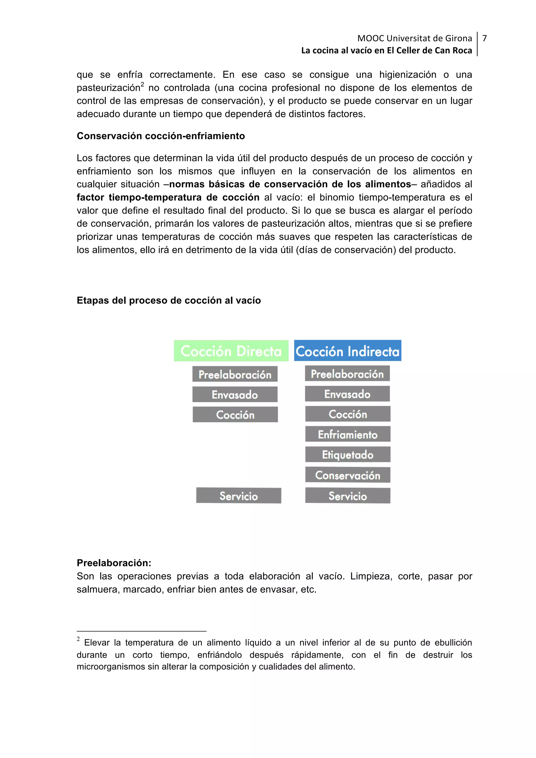 MOOC	Universitat	de	Girona	
La	cocina	al	vacío	en	El	Celler	de	Can	Roca	
7	
que se enfría correctamente. En ese caso se consigue una higienización o una
pasteurización2
no controlada (una cocina profesional no dispone de los elementos de
control de las empresas de conservación), y el producto se puede conservar en un lugar
adecuado durante un tiempo que dependerá de distintos factores.
Conservación cocción-enfriamiento
Los factores que determinan la vida útil del producto después de un proceso de cocción y
enfriamiento son los mismos que influyen en la conservación de los alimentos en
cualquier situación –normas básicas de conservación de los alimentos– añadidos al
factor tiempo-temperatura de cocción al vacío: el binomio tiempo-temperatura es el
valor que define el resultado final del producto. Si lo que se busca es alargar el período
de conservación, primarán los valores de pasteurización altos, mientras que si se prefiere
priorizar unas temperaturas de cocción más suaves que respeten las características de
los alimentos, ello irá en detrimento de la vida útil (días de conservación) del producto.
Etapas del proceso de cocción al vacío
Preelaboración:
Son las operaciones previas a toda elaboración al vacío. Limpieza, corte, pasar por
salmuera, marcado, enfriar bien antes de envasar, etc.
2
Elevar la temperatura de un alimento líquido a un nivel inferior al de su punto de ebullición
durante un corto tiempo, enfriándolo después rápidamente, con el fin de destruir los
microorganismos sin alterar la composición y cualidades del alimento.
 