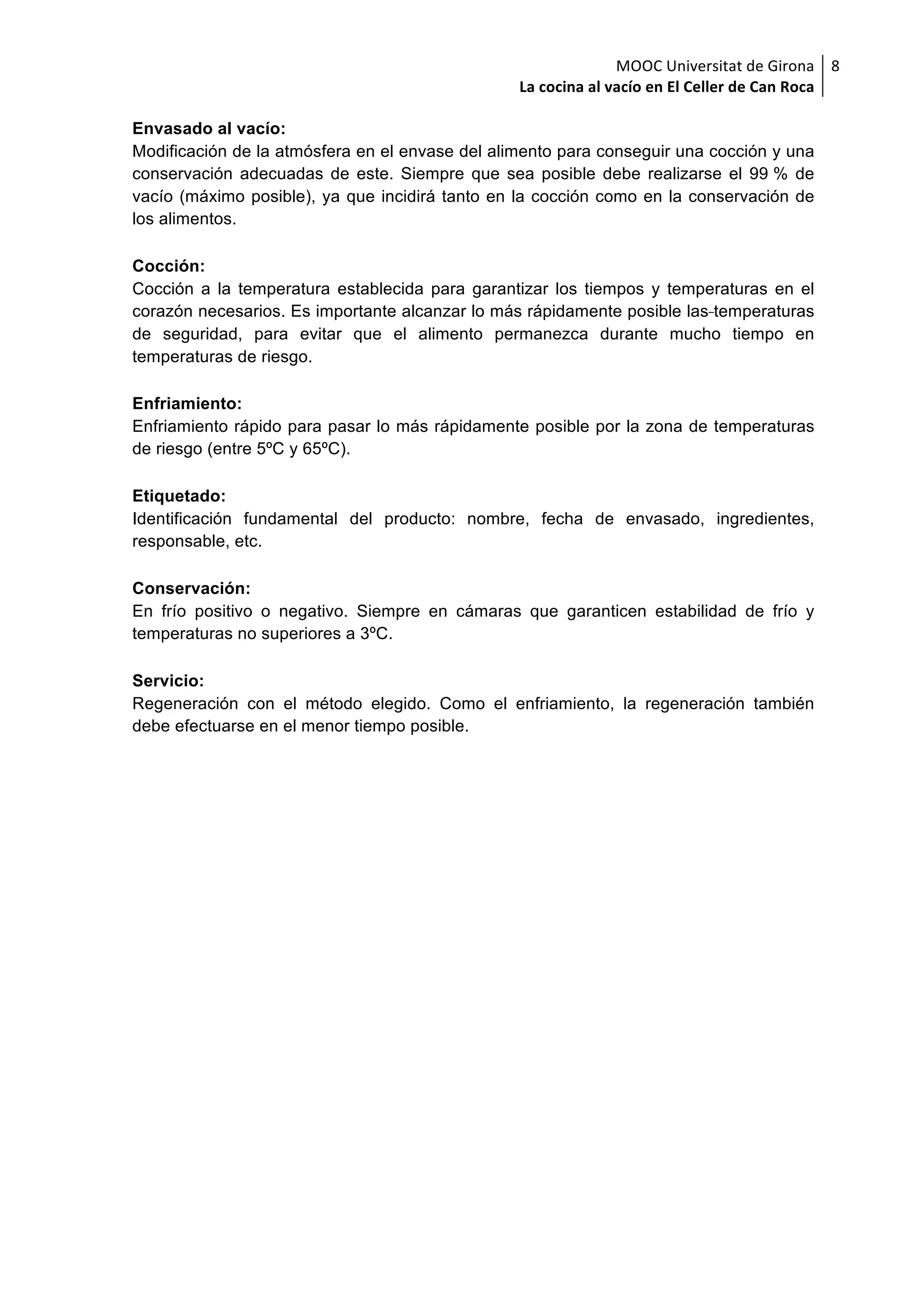 MOOC	Universitat	de	Girona	
La	cocina	al	vacío	en	El	Celler	de	Can	Roca	
8	
Envasado al vacío:
Modificación de la atmósfera en el envase del alimento para conseguir una cocción y una
conservación adecuadas de este. Siempre que sea posible debe realizarse el 99 % de
vacío (máximo posible), ya que incidirá tanto en la cocción como en la conservación de
los alimentos.
Cocción:
Cocción a la temperatura establecida para garantizar los tiempos y temperaturas en el
corazón necesarios. Es importante alcanzar lo más rápidamente posible las temperaturas
de seguridad, para evitar que el alimento permanezca durante mucho tiempo en
temperaturas de riesgo.
Enfriamiento:
Enfriamiento rápido para pasar lo más rápidamente posible por la zona de temperaturas
de riesgo (entre 5ºC y 65ºC).
Etiquetado:
Identificación fundamental del producto: nombre, fecha de envasado, ingredientes,
responsable, etc.
Conservación:
En frío positivo o negativo. Siempre en cámaras que garanticen estabilidad de frío y
temperaturas no superiores a 3ºC.
Servicio:
Regeneración con el método elegido. Como el enfriamiento, la regeneración también
debe efectuarse en el menor tiempo posible.
 