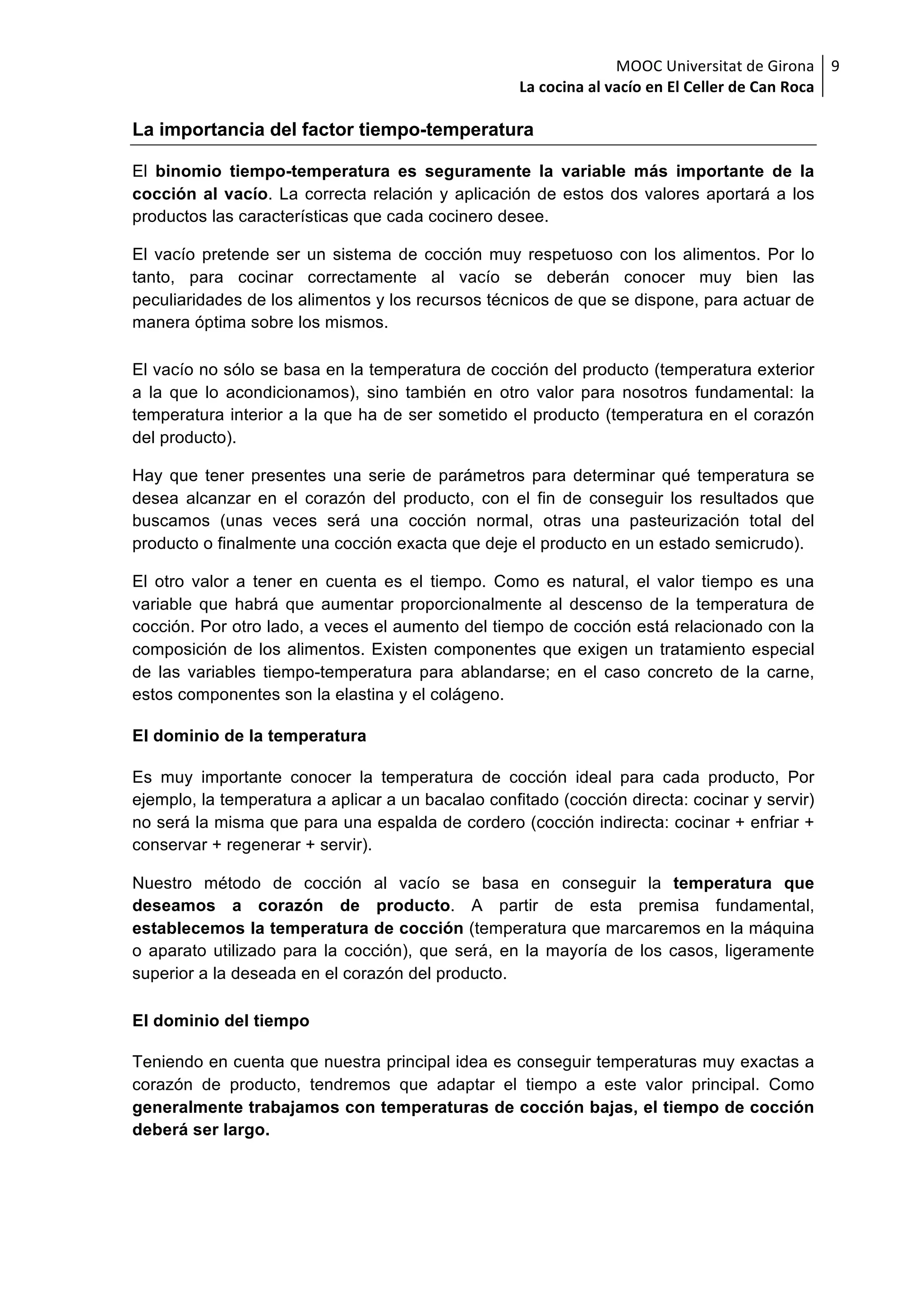 MOOC	Universitat	de	Girona	
La	cocina	al	vacío	en	El	Celler	de	Can	Roca	
9	
La importancia del factor tiempo-temperatura
El binomio tiempo-temperatura es seguramente la variable más importante de la
cocción al vacío. La correcta relación y aplicación de estos dos valores aportará a los
productos las características que cada cocinero desee.
El vacío pretende ser un sistema de cocción muy respetuoso con los alimentos. Por lo
tanto, para cocinar correctamente al vacío se deberán conocer muy bien las
peculiaridades de los alimentos y los recursos técnicos de que se dispone, para actuar de
manera óptima sobre los mismos.
El vacío no sólo se basa en la temperatura de cocción del producto (temperatura exterior
a la que lo acondicionamos), sino también en otro valor para nosotros fundamental: la
temperatura interior a la que ha de ser sometido el producto (temperatura en el corazón
del producto).
Hay que tener presentes una serie de parámetros para determinar qué temperatura se
desea alcanzar en el corazón del producto, con el fin de conseguir los resultados que
buscamos (unas veces será una cocción normal, otras una pasteurización total del
producto o finalmente una cocción exacta que deje el producto en un estado semicrudo).
El otro valor a tener en cuenta es el tiempo. Como es natural, el valor tiempo es una
variable que habrá que aumentar proporcionalmente al descenso de la temperatura de
cocción. Por otro lado, a veces el aumento del tiempo de cocción está relacionado con la
composición de los alimentos. Existen componentes que exigen un tratamiento especial
de las variables tiempo-temperatura para ablandarse; en el caso concreto de la carne,
estos componentes son la elastina y el colágeno.
El dominio de la temperatura
Es muy importante conocer la temperatura de cocción ideal para cada producto, Por
ejemplo, la temperatura a aplicar a un bacalao confitado (cocción directa: cocinar y servir)
no será la misma que para una espalda de cordero (cocción indirecta: cocinar + enfriar +
conservar + regenerar + servir).
Nuestro método de cocción al vacío se basa en conseguir la temperatura que
deseamos a corazón de producto. A partir de esta premisa fundamental,
establecemos la temperatura de cocción (temperatura que marcaremos en la máquina
o aparato utilizado para la cocción), que será, en la mayoría de los casos, ligeramente
superior a la deseada en el corazón del producto.
El dominio del tiempo
Teniendo en cuenta que nuestra principal idea es conseguir temperaturas muy exactas a
corazón de producto, tendremos que adaptar el tiempo a este valor principal. Como
generalmente trabajamos con temperaturas de cocción bajas, el tiempo de cocción
deberá ser largo.
 