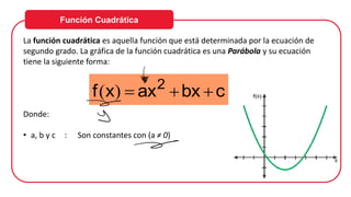 Función Cuadrática
La función cuadrática es aquella función que está determinada por la ecuación de
segundo grado. La gráfica de la función cuadrática es una Parábola y su ecuación
tiene la siguiente forma:
Donde:
• a, b y c : Son constantes con (a ≠ 0)
c
bx
ax
x
f 2
+
+
=
)
(
 
