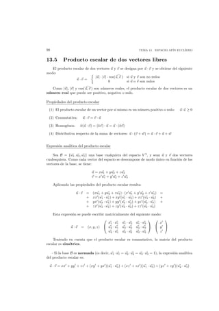 98 TEMA 13. ESPACIO AF´IN EUCL´IDEO
13.5 Producto escalar de dos vectores libres
El producto escalar de dos vectores u y v se designa por u · v y se obtiene del siguiente
modo:
u · v =
|u| · |v| · cos(u, v ) si u y v son no nulos
0 si u o v son nulos
Como |u|, |v| y cos(u, v ) son n´umeros reales, el producto escalar de dos vectores es un
n´umero real que puede ser positivo, negativo o nulo.
Propiedades del producto escalar
(1) El producto escalar de un vector por s´ı mismo es un n´umero positivo o nulo: u·u ≥ 0
(2) Conmutativa: u · v = v · u
(3) Homog´enea: k(u · v) = (kv) · u = u · (kv)
(4) Distributiva respecto de la suma de vectores: u · (v + w) = u · v + u + w
Expresi´on anal´ıtica del producto escalar
Sea B = {u1, u2, u1} una base cualquiera del espacio V 3
, y sean u y v dos vectores
cualesquiera. Como cada vector del espacio se descompone de modo ´unico en funci´on de los
vectores de la base, se tiene:
u = xu1 + yu2 + zu3
v = x u1 + y u2 + z u3
Aplicando las propiedades del producto escalar resulta:
u · v = (xu1 + yu2 + zu1) · (x u1 + y u2 + z u1) =
+ xx (u1 · u1) + xy (u1 · u2) + xz (u1 · u3) +
+ yx (u2 · u1) + yy (u2 · u2) + yz (u2 · u3) +
+ zx (u3 · u1) + zy (u3 · u2) + zz (u3 · u3)
Esta expresi´on se puede escribir matricialmente del siguiente modo:
u · v = (x, y, z)


u1 · u1 u1 · u2 u1 · u3
u2 · u1 u2 · u2 u2 · u3
u3 · u1 u3 · u2 u3 · u3




x
y
z


Teniendo en cuenta que el producto escalar es conmutativo, la matriz del producto
escalar es sim´etrica.
- Si la base B es normada (es decir, u1 ·u1 = u2 ·u2 = u3 ·u3 = 1), la expresi´on anal´ıtica
del producto escalar es:
u · v = xx + yy + zz + (xy + yx )(u1 · u2) + (xz + zx )(u1 · u3) + (yz + zy )(u2 · u3)
 