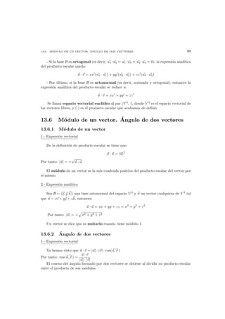 13.6. M ´ODULO DE UN VECTOR. ´ANGULO DE DOS VECTORES 99
- Si la base B es ortogonal (es decir, u1 ·u2 = u1 ·u3 = u2 ·u3 = 0), la expresi´on anal´ıtica
del producto escalar queda:
u · v = xx (u1 · u1) + yy (u2 · u2) + zz (u3 · u3)
- Por ´ultimo, si la base B es ortonormal (es decir, normada y ortogonal), entonces la
expresi´on anal´ıtica del producto escalar se reduce a:
u · v = xx + yy + zz
Se llama espacio vectorial eucl´ıdeo al par (V 3
, ·), donde V 3
es el espacio vectorial de
los vectores libres, y (·) es el producto escalar que acabamos de deﬁnir.
13.6 M´odulo de un vector. ´Angulo de dos vectores
13.6.1 M´odulo de un vector
1.- Expresi´on vectorial
De la deﬁnici´on de producto escalar se tiene que:
u · u = |u|2
Por tanto: |u| = +
√
u · u
El m´odulo de un vector es la ra´ız cuadrada positiva del producto escalar del vector por
s´ı mismo.
2.- Expresi´on anal´ıtica
Sea B = {ı, , k} una base ortonormal del espacio V 3
y u un vector cualquiera de V 3
tal
que u = xı + y + zk, entonces:
u · u = xx + yy + zz = x2
+ y2
+ z2
Por tanto: |u| = + x2 + y2 + z2
Un vector se dice que es unitario cuando tiene m´odulo 1.
13.6.2 ´Angulo de dos vectores
1.- Expresi´on vectorial
Ya hemos visto que u · v = |u| · |v| · cos(u, v )
Por tanto: cos(u, v ) =
u · v
|u| · |v|
El coseno del ´angulo formado por dos vectores se obtiene al dividir su producto escalar
entre el producto de sus m´odulos.
 