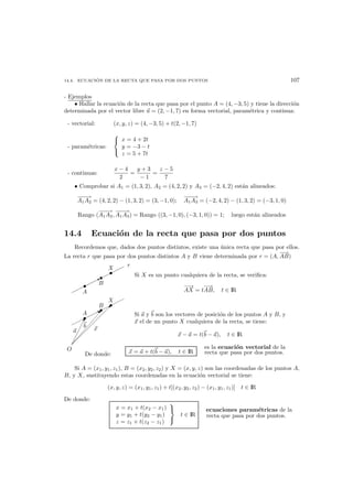 14.4. ECUACI ´ON DE LA RECTA QUE PASA POR DOS PUNTOS 107
- Ejemplos
• Hallar la ecuaci´on de la recta que pasa por el punto A = (4, −3, 5) y tiene la direcci´on
determinada por el vector libre u = (2, −1, 7) en forma vectorial, param´etrica y continua:
- vectorial: (x, y, z) = (4, −3, 5) + t(2, −1, 7)
- param´etricas:



x = 4 + 2t
y = −3 − t
z = 5 + 7t
- continuas:
x − 4
2
=
y + 3
− 1
=
z − 5
7
• Comprobar si A1 = (1, 3, 2), A2 = (4, 2, 2) y A3 = (−2, 4, 2) est´an alineados:
−−−→
A1A2 = (4, 2, 2) − (1, 3, 2) = (3, −1, 0);
−−−→
A1A3 = (−2, 4, 2) − (1, 3, 2) = (−3, 1, 0)
Rango (
−−−→
A1A2,
−−−→
A1A3) = Rango ((3, −1, 0), (−3, 1, 0)) = 1; luego est´an alineados
14.4 Ecuaci´on de la recta que pasa por dos puntos
Recordemos que, dados dos puntos distintos, existe una ´unica recta que pasa por ellos.
La recta r que pasa por dos puntos distintos A y B viene determinada por r = (A,
−→
AB)
B
A
X
r
B
Si X es un punto cualquiera de la recta, se veriﬁca:
−→
AX = t
−→
AB, t ∈ IR
B
A
X
!

O
a
b x
B Si a y b son los vectores de posici´on de los puntos A y B, y
x el de un punto X cualquiera de la recta, se tiene:
x − a = t(b − a), t ∈ IR
De donde: x = a + t(b − a), t ∈ IR
es la ecuaci´on vectorial de la
recta que pasa por dos puntos.
Si A = (x1, y1, z1), B = (x2, y2, z2) y X = (x, y, z) son las coordenadas de los puntos A,
B, y X, sustituyendo estas coordenadas en la ecuaci´on vectorial se tiene:
(x, y, z) = (x1, y1, z1) + t[(x2, y2, z2) − (x1, y1, z1)] t ∈ IR
De donde:
x = x1 + t(x2 − x1)
y = y1 + t(y2 − y1)
z = z1 + t(z2 − z1)



t ∈ IR
ecuaciones param´etricas de la
recta que pasa por dos puntos.
 