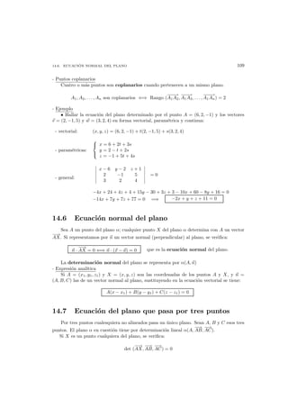 14.6. ECUACI ´ON NORMAL DEL PLANO 109
- Puntos coplanarios
Cuatro o m´as puntos son coplanarios cuando pertenecen a un mismo plano.
A1, A2, . . . , An son coplanarios ⇐⇒ Rango (
−−−→
A1A2,
−−−→
A1A3, . . . ,
−−−→
A1An) = 2
- Ejemplo
• Hallar la ecuaci´on del plano determinado por el punto A = (6, 2, −1) y los vectores
v = (2, −1, 5) y w = (3, 2, 4) en forma vectorial, param´etrica y continua:
- vectorial: (x, y, z) = (6, 2, −1) + t(2, −1, 5) + s(3, 2, 4)
- param´etricas:



x = 6 + 2t + 3s
y = 2 − t + 2s
z = −1 + 5t + 4s
- general:
x − 6 y − 2 z + 1
2 −1 5
3 2 4
= 0
−4x + 24 + 4z + 4 + 15y − 30 + 3z + 3 − 10x + 60 − 8y + 16 = 0
−14x + 7y + 7z + 77 = 0 =⇒ −2x + y + z + 11 = 0
14.6 Ecuaci´on normal del plano
Sea A un punto del plano α; cualquier punto X del plano α determina con A un vector
−→
AX. Si representamos por n un vector normal (perpendicular) al plano, se veriﬁca:
n ·
−→
AX = 0 ⇐⇒ n · (x − a) = 0 que es la ecuaci´on normal del plano.
La determinaci´on normal del plano se representa por α(A, n)
- Expresi´on anal´ıtica
Si A = (x1, y1, z1) y X = (x, y, z) son las coordenadas de los puntos A y X, y n =
(A, B, C) las de un vector normal al plano, sustituyendo en la ecuaci´on vectorial se tiene:
A(x − x1) + B(y − y1) + C(z − z1) = 0
14.7 Ecuaci´on del plano que pasa por tres puntos
Por tres puntos cualesquiera no alineados pasa un ´unico plano. Sean A, B y C esos tres
puntos. El plano α en cuesti´on tiene por determinaci´on lineal α(A,
−→
AB,
−→
AC).
Si X es un punto cualquiera del plano, se veriﬁca:
det (
−→
AX,
−→
AB,
−→
AC) = 0
 
