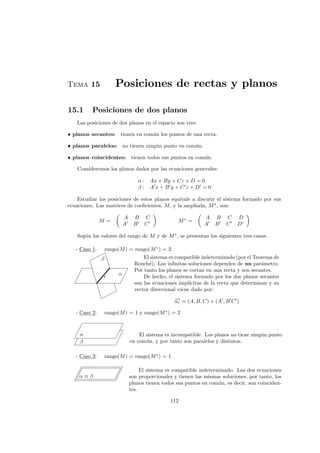 Tema 15 Posiciones de rectas y planos
15.1 Posiciones de dos planos
Las posiciones de dos planos en el espacio son tres:
• planos secantes: tienen en com´un los puntos de una recta.
• planos paralelos: no tienen ning´un punto en com´un.
• planos coincidentes: tienen todos sus puntos en com´un.
Consideremos los planos dados por las ecuaciones generales:
α : Ax + By + Cz + D = 0
β : A x + B y + C z + D = 0
Estudiar las posiciones de estos planos equivale a discutir el sistema formado por sus
ecuaciones. Las matrices de coeﬁcientes, M, y la ampliada, M∗
, son:
M =
A B C
A B C
M∗
=
A B C D
A B C D
Seg´un los valores del rango de M y de M∗
, se presentan los siguientes tres casos:
- Caso 1: rango(M) = rango(M∗
) = 2
β
α
r
El sistema es compatible indeterminado (por el Teorema de
Rouch´e). Las inﬁnitas soluciones dependen de un par´ametro.
Por tanto los planos se cortan en una recta y son secantes.
De hecho, el sistema formado por los dos planos secantes
son las ecuaciones impl´ıcitas de la recta que determinan y su
vector direccional viene dado por:
−→ur = (A, B, C) × (A , B C )
- Caso 2: rango(M) = 1 y rango(M∗
) = 2
β
α El sistema es incompatible. Los planos no tiene ning´un punto
en com´un, y por tanto son paralelos y distintos.
- Caso 3: rango(M) = rango(M∗
) = 1
α ≡ β
El sistema es compatible indeterminado. Las dos ecuaciones
son proporcionales y tienen las mismas soluciones, por tanto, los
planos tienen todos sus puntos en com´un, es decir, son coinciden-
tes.
112
 