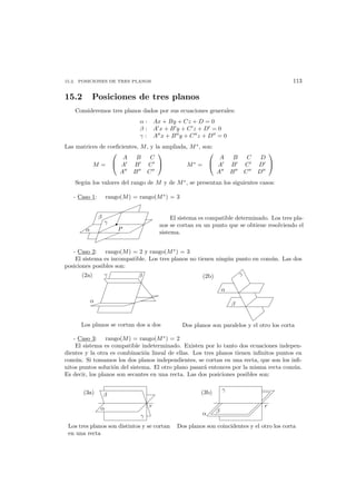 15.2. POSICIONES DE TRES PLANOS 113
15.2 Posiciones de tres planos
Consideremos tres planos dados por sus ecuaciones generales:
α : Ax + By + Cz + D = 0
β : A x + B y + C z + D = 0
γ : A x + B y + C z + D = 0
Las matrices de coeﬁcientes, M, y la ampliada, M∗
, son:
M =


A B C
A B C
A B C

 M∗
=


A B C D
A B C D
A B C D


Seg´un los valores del rango de M y de M∗
, se presentan los siguientes casos:
- Caso 1: rango(M) = rango(M∗
) = 3
P
γ
β
α
El sistema es compatible determinado. Los tres pla-
nos se cortan en un punto que se obtiene resolviendo el
sistema.
- Caso 2: rango(M) = 2 y rango(M∗
) = 3
El sistema es incompatible. Los tres planos no tienen ning´un punto en com´un. Las dos
posiciones posibles son:
Los planos se cortan dos a dos
βγ
α
(2a)
Dos planos son paralelos y el otro los corta
(2b)
β
α
γ
- Caso 3: rango(M) = rango(M∗
) = 2
El sistema es compatible indeterminado. Existen por lo tanto dos ecuaciones indepen-
dientes y la otra es combinaci´on lineal de ellas. Los tres planos tienen inﬁnitos puntos en
com´un. Si tomamos los dos planos independientes, se cortan en una recta, que son los inﬁ-
nitos puntos soluci´on del sistema. El otro plano pasar´a entonces por la misma recta com´un.
Es decir, los planos son secantes en una recta. Las dos posiciones posibles son:
(3a)
r
β
α
γ
(3b)
r
α
γ
β
Los tres planos son distintos y se cortan
en una recta
Dos planos son coincidentes y el otro los corta
 