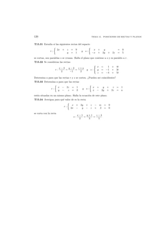 120 TEMA 15. POSICIONES DE RECTAS Y PLANOS
T15.31 Estudia si las siguientes rectas del espacio
r :
2x + z = 9
y = 1
y s :
x + y = 0
−x + 2y + 2z = 5
se cortan, son paralelas o se cruzan. Halla el plano que contiene a s y es paralelo a r.
T15.32 Se consideran las rectas:
r :
x − 3
2
=
y − 3
−1
=
z + a
2
y s :
x = 1 + 4t
y = −1 + 3t
z = −4 + 5t
Determina a para que las rectas r y s se corten. ¿Pueden ser coincidentes?
T15.33 Determina a para que las rectas
r :
x − 2z = 1
y − z = 2
y s :
x + y + z = 1
x − 2y + 2z = a
est´en situadas en un mismo plano. Halla la ecuaci´on de este plano.
T15.34 Averigua para qu´e valor de m la recta
r :
x + 2y + z − m = 0
2x − y − z + 2 = 0
se corta con la recta
s :
x − 1
2
=
y + 1
3
=
z − 4
5
 