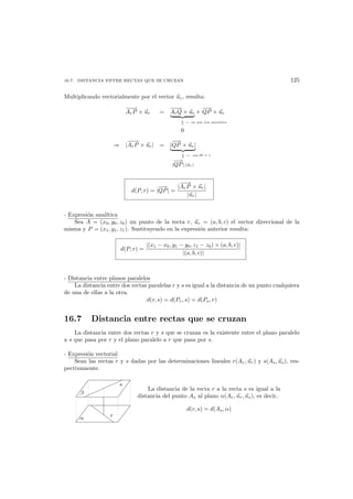 16.7. DISTANCIA ENTRE RECTAS QUE SE CRUZAN 125
Multiplicando vectorialmente por el vector ur, resulta:
−−→
ArP × ur =
−−→
ArQ × ur
0
+
−→
QP × ur
← ya que son paralelos
⇒ |
−−→
ArP × ur| = |
−→
QP × ur|
|
−→
QP|·|ur|
← sen 90 = 1
d(P, r) = |
−→
QP| =
|
−−→
ArP × ur|
|ur|
- Expresi´on anal´ıtica
Sea A = (x0, y0, z0) un punto de la recta r, ur = (a, b, c) el vector direccional de la
misma y P = (x1, y1, z1). Sustituyendo en la expresi´on anterior resulta:
d(P, r) =
|(x1 − x0, y1 − y0, z1 − z0) × (a, b, c)|
|(a, b, c)|
- Distancia entre planos paralelos
La distancia entre dos rectas paralelas r y s es igual a la distancia de un punto cualquiera
de una de ellas a la otra.
d(r, s) = d(Pr, s) = d(Ps, r)
16.7 Distancia entre rectas que se cruzan
La distancia entre dos rectas r y s que se cruzan es la existente entre el plano paralelo
a s que pasa por r y el plano paralelo a r que pasa por s.
- Expresi´on vectorial
Sean las rectas r y s dadas por las determinaciones lineales r(Ar, ur) y s(As, us), res-
pectivamente.
α
β
r
s
La distancia de la recta r a la recta s es igual a la
distancia del punto As al plano α(Ar, ur, us), es decir,
d(r, s) = d(As, α)
 
