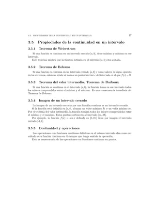 3.5. PROPIEDADES DE LA CONTINUIDAD EN UN INTERVALO 17
3.5 Propiedades de la continuidad en un intervalo
3.5.1 Teorema de Weierstrass
Si una funci´on es continua en un intervalo cerrado [a, b], tiene m´aximo y m´ınimo en ese
intervalo.
Este teorema implica que la funci´on deﬁnida en el intervalo [a, b] est´a acotada.
3.5.2 Teorema de Bolzano
Si una funci´on es continua en un intervalo cerrado [a, b] y toma valores de signo opuesto
en los extremos, entonces existe al menos un punto interior c del intervalo en el que f(c) = 0.
3.5.3 Teorema del valor intermedio. Teorema de Darboux
Si una funci´on es continua en el intervalo [a, b], la funci´on toma en ese intervalo todos
los valores comprendidos entre el m´ınimo y el m´aximo. Es una consecuencia inmediata del
Teorema de Bolzano.
3.5.4 Imagen de un intervalo cerrado
La imagen de un intervalo cerrado por una funci´on continua es un intervalo cerrado.
Si la funci´on est´a deﬁnida en [a, b], alcanza un valor m´aximo M y un valor m´ınimo m.
Por el teorema del valor intermedio, la funci´on tomar´a todos los valores comprendidos entre
el m´ınimo y el m´aximo. Estos puntos pertenecen al intervalo [m, M].
Por ejemplo, la funci´on f(x) = sen x deﬁnida en [0, 2π] tiene por imagen el intervalo
cerrado [-1,1].
3.5.5 Continuidad y operaciones
Las operaciones con funciones continuas deﬁnidas en el mismo intervalo dan como re-
sultado otra funci´on continua en ´el siempre que tenga sentido la operaci´on.
Esto es consecuencia de las operaciones con funciones continuas en puntos.
 