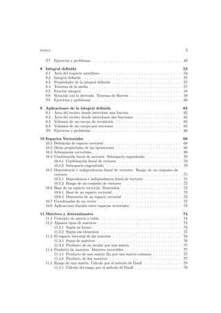 ´INDICE 3
T7 Ejercicios y problemas . . . . . . . . . . . . . . . . . . . . . . . . . . . . . . . 49
8 Integral deﬁnida 53
8.1 Area del trapecio mixtil´ıneo . . . . . . . . . . . . . . . . . . . . . . . . . . . . 53
8.2 Integral deﬁnida . . . . . . . . . . . . . . . . . . . . . . . . . . . . . . . . . . 55
8.3 Propiedades de la integral deﬁnida . . . . . . . . . . . . . . . . . . . . . . . . 57
8.4 Teorema de la media . . . . . . . . . . . . . . . . . . . . . . . . . . . . . . . . 57
8.5 Funci´on integral . . . . . . . . . . . . . . . . . . . . . . . . . . . . . . . . . . 58
8.6 Relaci´on con la derivada. Teorema de Barrow . . . . . . . . . . . . . . . . . . 59
T8 Ejercicios y problemas . . . . . . . . . . . . . . . . . . . . . . . . . . . . . . . 60
9 Aplicaciones de la integral deﬁnida 62
9.1 ´Area del recinto donde interviene una funci´on . . . . . . . . . . . . . . . . . . 62
9.2 ´Area del recinto donde intervienen dos funciones . . . . . . . . . . . . . . . . 64
9.3 Volumen de un cuerpo de revoluci´on . . . . . . . . . . . . . . . . . . . . . . . 65
9.4 Volumen de un cuerpo por secciones . . . . . . . . . . . . . . . . . . . . . . . 65
T9 Ejercicios y problemas . . . . . . . . . . . . . . . . . . . . . . . . . . . . . . . 66
10 Espacios Vectoriales 68
10.1 Deﬁnici´on de espacio vectorial . . . . . . . . . . . . . . . . . . . . . . . . . . . 68
10.2 Otras propiedades de las operaciones . . . . . . . . . . . . . . . . . . . . . . . 68
10.3 Subespacios vectoriales . . . . . . . . . . . . . . . . . . . . . . . . . . . . . . . 69
10.4 Combinaci´on lineal de vectores. Subespacio engendrado . . . . . . . . . . . . 70
10.4.1 Combinaci´on lineal de vectores . . . . . . . . . . . . . . . . . . . . . . 70
10.4.2 Subespacio engendrado . . . . . . . . . . . . . . . . . . . . . . . . . . 70
10.5 Dependencia e independencia lineal de vectores. Rango de un conjunto de
vectores . . . . . . . . . . . . . . . . . . . . . . . . . . . . . . . . . . . . . . . 71
10.5.1 Dependencia e independencia lineal de vectores . . . . . . . . . . . . . 71
10.5.2 Rango de un conjunto de vectores . . . . . . . . . . . . . . . . . . . . 72
10.6 Base de un espacio vectorial. Dimensi´on . . . . . . . . . . . . . . . . . . . . . 72
10.6.1 Base de un espacio vectorial . . . . . . . . . . . . . . . . . . . . . . . . 72
10.6.2 Dimensi´on de un espacio vectorial . . . . . . . . . . . . . . . . . . . . 72
10.7 Coordenadas de un vector . . . . . . . . . . . . . . . . . . . . . . . . . . . . . 72
10.8 Aplicaciones lineales entre espacios vectoriales . . . . . . . . . . . . . . . . . . 73
11 Matrices y determinantes 74
11.1 Concepto de matriz o tabla . . . . . . . . . . . . . . . . . . . . . . . . . . . . 74
11.2 Algunos tipos de matrices . . . . . . . . . . . . . . . . . . . . . . . . . . . . . 74
11.2.1 Seg´un su forma . . . . . . . . . . . . . . . . . . . . . . . . . . . . . . . 74
11.2.2 Seg´un sus elementos . . . . . . . . . . . . . . . . . . . . . . . . . . . . 75
11.3 El espacio vectorial de las matrices . . . . . . . . . . . . . . . . . . . . . . . . 76
11.3.1 Suma de matrices . . . . . . . . . . . . . . . . . . . . . . . . . . . . . 76
11.3.2 Producto de un escalar por una matriz . . . . . . . . . . . . . . . . . . 77
11.4 Producto de matrices. Matrices invertibles . . . . . . . . . . . . . . . . . . . . 77
11.4.1 Producto de una matriz ﬁla por una matriz columna . . . . . . . . . . 77
11.4.2 Producto de dos matrices . . . . . . . . . . . . . . . . . . . . . . . . . 77
11.5 Rango de una matriz. C´alculo por el m´etodo de Gauß . . . . . . . . . . . . . 78
11.5.1 C´alculo del rango por el m´etodo de Gauß . . . . . . . . . . . . . . . . 79
 