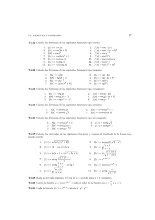T4. EJERCICIOS Y PROBLEMAS 27
T4.22 Calcula las derivadas de las siguientes funciones tipo coseno:
1. f(x) = cos 2x 2. f(x) = cos(−2x)
3. f(s) = cos(2s + 7) 4. f(x) = cos(−3x + 6)2
5. f(t) = cos t2
6. f(x) = cos x−2
7. f(x) = cos(ln(x2
+ 1)) 8. f(x) = cos(5x
)
9. f(x) = cos(cos x) 10. f(x) = cos(cos(cos x))
11. f(x) = cos(tg x) 12. f(x) = cos(ex
)
13. f(x) = cos(cotg x) 14. f(x) = cos(x2
+ 1)2
T4.23 Calcula las derivadas de las siguientes funciones tipo tangente:
1. f(x) = tg 2x 2. f(x) = tg(−2x)
3. f(t) = tg(2t + 7) 4. f(x) = tg(−3x + 6)
5. f(x) = tg x−2
6. f(x) = tg(ex
)
7. f(x) = tg(ln(x2
+ 1)) 8. f(x) = tg(5x
)
T4.24 Calcula las derivadas de las siguientes funciones tipo cotangente:
1. f(x) = cotg 2x 2. f(x) = cotg(−2x)
3. f(t) = cotg(2t + 7) 4. f(x) = cotg(−3x + 6)
5. f(x) = cotg(x2
+ 1)2
6. f(x) = cotg x−2
T4.25 Calcula las derivadas de las siguientes funciones tipo arcoseno:
1. f(x) = arcsen 2x 2. f(x) = arcsen(x2
+ 1)
3. f(x) = arcsen
√
x 4. f(x) = arcsen(cos x)
T4.26 Calcula las derivadas de las siguientes funciones tipo arcotangente:
1. f(x) = arctg(x2
+ 1) 2. f(x) = arctg
√
x
3. f(x) = arctg(ln x) 4. f(x) = arctg(ex
)
5. f(x) = arctg x−1/2
T4.27 Calcula las derivadas de las siguientes funciones y expresa el resultado de la forma m´as
simple posible:
1. f(x) = ln(tg(x2 + 1)) 2. f(x) = arcsen(2x
√
1 − x2)
3. f(x) = (1 − cos x) cotg x 4. f(x) =
x + 1
x − 1
5. f(x) = ln(x + 1 +
√
x2 + 2x + 1) 6. f(x) = ln
1 + sen x
1 − sen x
7. f(x) = arctg
√
1 + x2 − 1
x
8. f(x) = eln sen2
x
9. f(x) = arctg
1 + x
1 − x
− arctg x 10. f(x) = arcsen(xcos2
x
)
11. f(x) =
ax + b
cx + d
12. f(x) = arctg
x
√
1 − x2
T4.28 Halla la derivada vig´esimo tercera de y = a sen bx para a y b constantes.
T4.29 Deriva la funci´on y = (cos x)ln x2
y halla el valor de la funci´on en x =
π
2
y x = 1.
T4.30 Dada la funci´on f(x) = esen x
, calcula y , y , y .
 
