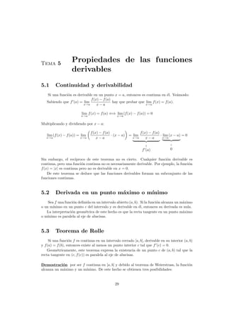 Tema 5
Propiedades de las funciones
derivables
5.1 Continuidad y derivabilidad
Si una funci´on es derivable en un punto x = a, entonces es continua en ´el. Ve´amoslo:
Sabiendo que f (a) = lim
x→a
f(x) − f(a)
x − a
hay que probar que lim
x→a
f(x) = f(a).
lim
x→a
f(x) = f(a) ⇐⇒ lim
x→a
(f(x) − f(a)) = 0
Multiplicando y dividiendo por x − a:
lim
x→a
(f(x) − f(a)) = lim
x→a
f(x) − f(a)
x − a
· (x − a) = lim
x→a
f(x) − f(a)
x − a
f (a)
· lim
x→a
(x − a)
0
= 0
Sin embargo, el rec´ıproco de este teorema no es cierto. Cualquier funci´on derivable es
continua, pero una funci´on continua no es necesariamente derivable. Por ejemplo, la funci´on
f(x) = |x| es continua pero no es derivable en x = 0.
De este teorema se deduce que las funciones derivables forman un subconjunto de las
funciones continuas.
5.2 Derivada en un punto m´aximo o m´ınimo
Sea f una funci´on deﬁnida en un intervalo abierto (a, b). Si la funci´on alcanza un m´aximo
o un m´ınimo en un punto c del intervalo y es derivable en ´el, entonces su derivada es nula.
La interpretaci´on geom´etrica de este hecho es que la recta tangente en un punto m´aximo
o m´ınimo es paralela al eje de abscisas.
5.3 Teorema de Rolle
Si una funci´on f es continua en un intervalo cerrado [a, b], derivable en su interior (a, b)
y f(a) = f(b), entonces existe al menos un punto interior c tal que f (c) = 0.
Geom´etricamente, este teorema expresa la existencia de un punto c de (a, b) tal que la
recta tangente en (c, f(c)) es paralela al eje de abscisas.
Demostraci´on por ser f continua en [a, b] y debido al teorema de Weierstrass, la funci´on
alcanza un m´aximo y un m´ınimo. De este hecho se obtienen tres posibilidades:
29
 