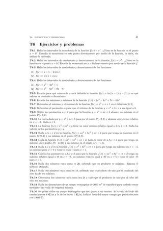 T6. EJERCICIOS Y PROBLEMAS 41
T6 Ejercicios y problemas
T6.1 Halla los intervalos de monoton´ıa de la funci´on f(x) = x7
. ¿C´omo es la funci´on en el punto
x = 0? Estudia la monoton´ıa en este punto directamente por medio de la funci´on, es decir, sin
utilizar la derivada.
T6.2 Halla los intervalos de crecimiento y decrecimiento de la funci´on f(x) = x8
. ¿C´omo es la
funci´on en el punto x = 0? Estudia la monoton´ıa en x = 0 directamente por medio de la funci´on f.
T6.3 Halla los intervalos de crecimiento y decrecimiento de las funciones:
(1) f(x) = x + 5 − 2 sen x
(2) f(x) = sen x + cos x
T6.4 Halla los intervalos de crecimiento y decrecimiento de las funciones:
(1) f(x) = x3
− 3x2
+ 1
(2) f(x) = x3
− 6x2
+ 9x − 8
T6.5 Estudia para qu´e valores de x est´a deﬁnida la funci´on f(x) = ln((x − 1)(x − 2)) y en qu´e
valores es creciente o decreciente.
T6.6 Estudia los m´aximos y m´ınimos de la funci´on f(x) = (x3
− 4x2
+ 7x − 6)ex
T6.7 Determina el m´aximo y el m´ınimo de la funci´on f(x) = x5
+ x + 1 en el intervalo [0, 2].
T6.8 Determina el par´ametro a para que el m´ınimo de la funci´on y = x2
+ 2x + a sea igual a 8.
T6.9 Obt´en los par´ametros a y b para que la funci´on y = x2
+ ax + b alcance un m´ınimo en el
punto P(−1, 2).
T6.10 La curva dada por y = x2
+ax+b pasa por el punto P(−2, 1) y alcanza un extremo relativo
en x = −3. Halla a y b.
T6.11 La funci´on f(x) = x3
+ px2
+ q tiene un valor m´ınimo relativo igual a 3 en x = 2. Halla los
valores de los par´ametros p y q.
T6.12 Halla a, b, c y d en la funci´on f(x) = ax3
+ bx2
+ cx + d para que tenga un m´aximo en el
punto M(0, 4) y un m´ınimo en el punto M (2, 0).
T6.13 Dada la funci´on f(x) = ax3
+ bx2
+ cx + d, halla el valor de a, b, c y d para que tenga un
m´aximo en el punto M(−2, 21) y un m´ınimo en el punto M (−1, 6).
T6.14 Halla b, c y d en la funci´on f(x) = x3
+ bx2
+ cx + d para que tenga un m´aximo en x = −4,
un m´ınimo para x = 0 y tome el valor 1 para x = 1.
T6.15 Calcula los par´ametros a, b, c y d para que la funci´on f(x) = ax3
+ bx2
+ cx + d tenga un
m´aximo relativo igual a 11 en x = −1, un m´ınimo relativo igual a -97 en x = 5 y tome el valor -17
para x = 1.
T6.16 Halla dos n´umeros cuya suma es 20, sabiendo que su producto es m´aximo. Razona el
m´etodo utilizado.
T6.17 Halla dos n´umeros cuya suma es 18, sabiendo que el producto de uno por el cuadrado del
otro ha de ser m´aximo.
T6.18 Determina dos n´umeros cuya suma sea 24 y tales que el producto de uno por el cubo del
otro sea m´aximo.
T6.19 Halla las dimensiones de un campo rectangular de 3600 m2
de superﬁcie para poderlo cercar
mediante una valla de longitud m´ınima.
T6.20 Se quiere vallar un campo rectangular que est´a junto a un camino. Si la valla del lado del
camino cuesta 8 /m y la de los otros 1 /m, halla el ´area del mayor campo que puede cercarse
con 2 880 .
 