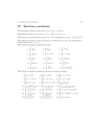 T7. EJERCICIOS Y PROBLEMAS 49
T7 Ejercicios y problemas
T7.1 Determina la funci´on F para la que F (x) =
1
x3
+ x y F(3) = 1.
T7.2 Hallar la funci´on G tal que G (x) = 6x + 1, G(0) = 1 y G(1) = 0.
T7.3 Encontrar la funci´on G para la que G (x) = 2x y adem´as G(0) = 0, G(1) =
− 1
4
, G(2) =
2
3
.
T7.4 Halla la ecuaci´on de la curva que pasa por los puntos P(0, 3) y Q(−1, 4) sabiendo que su
derivada segunda es y = 6x − 2.
T7.5 Calcula las siguientes integrales potenciales:
1.
1
x2
dx 2.
x5
6
dx 3. x2/3
dx
4.
1
x2/3
dx 5. x2
· x3
dx 6. x · x2/3
dx
7.
x3
x2
dx 8.
x2/3
x1/3
dx 9.
√
x 3
√
x dx
10.
3
√
x2 dx 11. (x2
)3
dx 12.
√
x
x
dx
13.
x
√
x
dx 14.
3
√
x
x
dx 15.
√
x 3
√
x 4
√
x dx
T7.6 Calcula las siguientes integrales de funciones potenciales compuestas:
1. (x + 1)2
dx 2. (7x + 5)2
dx 3. (x2
+ 1) · 2x dx
4. (x3
+ 1) · 3x2
dx 5. (x2
+ 3) · x dx 6. x2
· (x3
+ 2) dx
7. (2x + 1)−3
dx 8. x2
· (x3
+ 1)−7
dx 9.
1
(2x + 1)2
dx
10.
2x + 1
(x2 + x + 1)2
dx 11.
1
x2 + 2x + 1
dx 12.
1
x3 + 3x2 + 3x + 1
dx
13. x 1 + x2 dx 14. x 1 − x2 dx 15. (x + 1)(x2
+ 2x + 5)6
dx
16.
x2
(x3 + 1)4
dx 17.
1
√
3x + 1
dx 18. (16x + 1)(8x2
+ x − 5) dx
19.
√
x + 1
x + 1
dx 20.
x
√
x2 + 1
x2 + 1
dx 21. sen2
x cos x dx
 