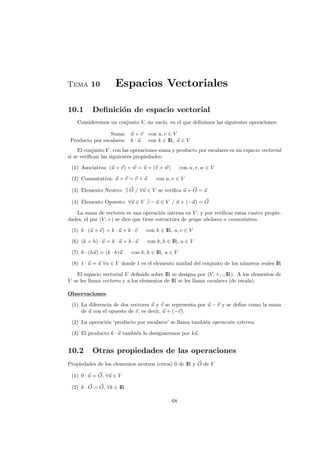 Tema 10 Espacios Vectoriales
10.1 Deﬁnici´on de espacio vectorial
Consideremos un conjunto V, no vac´ıo, en el que deﬁnimos las siguientes operaciones:
Suma: u + v con u, v ∈ V
Producto por escalares: k · u con k ∈ IR, u ∈ V
El conjunto V , con las operaciones suma y producto por escalares es un espacio vectorial
si se veriﬁcan las siguientes propiedades:
(1) Asociativa: (u + v) + w = u + (v + w) con u, v, w ∈ V
(2) Conmutativa: u + v = v + u con u, v ∈ V
(3) Elemento Neutro: ∃ O / ∀u ∈ V se veriﬁca u + O = u
(4) Elemento Opuesto: ∀u ∈ V ∃ − u ∈ V / u + (−u) = O
La suma de vectores es una operaci´on interna en V , y por veriﬁcar estas cuatro propie-
dades, el par (V, +) se dice que tiene estructura de grupo abeliano o conmutativo.
(5) k · (u + v) = k · u + k · v con k ∈ IR, u, v ∈ V
(6) (k + h) · u = k · u + h · u con k, h ∈ IR, u ∈ V
(7) k · (hu) = (k · h)u con k, h ∈ IR, u ∈ V
(8) 1 · u = u ∀u ∈ V donde 1 es el elemento unidad del conjunto de los n´umeros reales IR
El espacio vectorial V deﬁnido sobre IR se designa por (V, +, ·, IR). A los elementos de
V se les llama vectores y a los elementos de IR se les llama escalares (de escala).
Observaciones:
(1) La diferencia de dos vectores u y v se representa por u − v y se deﬁne como la suma
de u con el opuesto de v, es decir, u + (−v).
(2) La operaci´on ‘producto por escalares’ se llama tambi´en operaci´on externa.
(3) El producto k · u tambi´en lo designaremos por ku.
10.2 Otras propiedades de las operaciones
Propiedades de los elementos neutros (ceros) 0 de IR y O de V
(1) 0 · u = O, ∀u ∈ V
(2) k · O = O, ∀k ∈ IR
68
 
