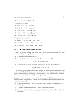 10.3. SUBESPACIOS VECTORIALES 69
(3) k · u = O ⇐⇒ k = 0 ´o u = O
Propiedades de los signos
(4) u − (+v) = u − v con u, v ∈ V
(5) u − (−v) = u + v con u, v ∈ V
(6) k(−u) = −ku con k ∈ IR, u ∈ V
(7) (−k)u = −ku con k ∈ IR, u ∈ V
(8) (−k)(−u) = ku con k ∈ IR, u ∈ V
Otras propiedades signiﬁcativas
(9) u + v = u + w =⇒ v = w con u, v, w ∈ V
(10) ku = kv =⇒ u = v, si k = 0 con u, v ∈ V
(11) ku = hu =⇒ k = h, si u = O con k, h ∈ IR
10.3 Subespacios vectoriales
Sea V un espacio vectorial real, se dice que W es un subespacio vectorial de V si se
veriﬁcan las siguientes propiedades:
(1) W es un subconjunto no vac´ıo de V .
(2) La suma de dos vectores cualesquiera de W es otro vector de W
∀w, w ∈ W =⇒ w + w ∈ W
(3) El producto de un escalar cualquiera por un vector de W es otro vector de W
∀k ∈ IR, ∀w ∈ W =⇒ kw ∈ W
A partir de la deﬁnici´on de subespacio vectorial, se deduce inmediatamente que todo
espacio vectorial V admite, al menos, dos subespacios vectoriales: el propio V y el subespacio
formado ´unicamente por el vector nulo. A estos subespacios se les llama triviales o impropios.
A todos los dem´as, si existen, se les llama subespacios propios.
Ejemplo: Sea V el espacio vectorial de las funciones reales deﬁnidas en un intervalo I.
Demostrar que el subconjunto W formado por las funciones continuas deﬁnidas en I, es un
suespacio vectorial de V .
(1) W es un subconjunto de V no vac´ıo, ya que al menos contiene la funci´on nula (f(x) =
0, ∀x ∈ I)
(2) La suma de funciones continuas en I es una funci´on continua en I.
(3) El producto de un escalar cualquiera por una funci´on continua en I es una funci´on
continua en I.
 