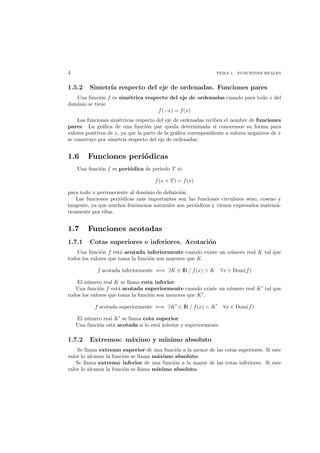 4 TEMA 1. FUNCIONES REALES
1.5.2 Simetr´ıa respecto del eje de ordenadas. Funciones pares
Una funci´on f es sim´etrica respecto del eje de ordenadas cuando para todo x del
dominio se tiene
f(−x) = f(x)
Las funciones sim´etricas respecto del eje de ordenadas reciben el nombre de funciones
pares. La gr´aﬁca de una funci´on par queda determinada si conocemos su forma para
valores positivos de x, ya que la parte de la gr´aﬁca correspondiente a valores negativos de x
se construye por simetr´ıa respecto del eje de ordenadas.
1.6 Funciones peri´odicas
Una funci´on f es peri´odica de periodo T si:
f(x + T) = f(x)
para todo x perteneciente al dominio de deﬁnici´on.
Las funciones peri´odicas m´as importantes son las funciones circulares seno, coseno y
tangente, ya que muchos fen´omenos naturales son peri´odicos y vienen expresados matem´a-
ticamente por ellas.
1.7 Funciones acotadas
1.7.1 Cotas superiores e inferiores. Acotaci´on
Una funci´on f est´a acotada inferiormente cuando existe un n´umero real K tal que
todos los valores que toma la funci´on son mayores que K.
f acotada inferiormente ⇐⇒ ∃K ∈ IR / f(x) > K ∀x ∈ Dom(f)
El n´umero real K se llama cota inferior.
Una funci´on f est´a acotada superiormente cuando existe un n´umero real K tal que
todos los valores que toma la funci´on son menores que K .
f acotada superiormente ⇐⇒ ∃K ∈ IR / f(x) < K ∀x ∈ Dom(f)
El n´umero real K se llama cota superior.
Una funci´on est´a acotada si lo est´a inferior y superiormente.
1.7.2 Extremos: m´aximo y m´ınimo absoluto
Se llama extremo superior de una funci´on a la menor de las cotas superiores. Si este
valor lo alcanza la funci´on se llama m´aximo absoluto.
Se llama extremo inferior de una funci´on a la mayor de las cotas inferiores. Si este
valor lo alcanza la funci´on se llama m´ınimo absoluto.
 