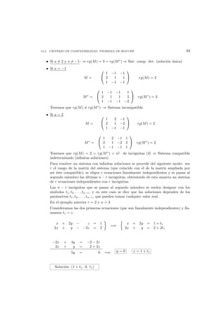 12.3. CRITERIO DE COMPATIBILIDAD. TEOREMA DE ROUCH´E 93
• Si a = 2 y a = −1: ⇒ rg(M) = 3 = rg(M∗
) ⇒ Sist. comp. det. (soluci´on ´unica)
• Si a = −1
M =


1 −1 −1
2 1 1
1 −1 −1

 rg(M) = 2
M∗
=


1 −1 −1 1
2 1 1 2
1 −1 −1 −2

 rg(M∗
) = 3
Tenemos que rg(M) = rg(M∗
) ⇒ Sistema incompatible.
• Si a = 2
M =


1 2 −1
2 1 −2
1 −1 −1

 rg(M) = 2
M∗
=


1 2 −1 1
2 1 −2 2
1 −1 −1 1

 rg(M∗
) = 2
Tenemos que rg(M) = 2 = rg(M∗
)  n◦
de inc´ognitas (3) ⇒ Sistema compatible
indeterminado (inﬁnitas soluciones)
Para resolver un sistema con inﬁnitas soluciones se procede del siguiente modo: sea
r el rango de la matriz del sistema (que coincide con el de la matriz ampliada por
ser ´este compatible); se eligen r ecuaciones linealmente independientes y se pasan al
segundo miembro las ´ultimas n − r inc´ognitas, obteniendo de esta manera un sistema
de r ecuaciones independientes con r inc´ognitas.
Las n − r inc´ognitas que se pasan al segundo miembro se suelen designar con los
s´ımbolos t1, t2, . . . , tn−r, y en este caso se dice que las soluciones dependen de los
par´ametros t1, t2, . . . , tn−r, que pueden tomar cualquier valor real.
En el ejemplo anterior r = 2 y n = 3
Consideramos las dos primeras ecuaciones (que son linealmente independientes) y lla-
mamos t1 = z.
x + 2y − z = 1
2x + y − −2z = 2
=⇒
x + 2y = 1 + t1
2x + y = 2 + 2t1
−2x + 4y = −2 − 2z
2x + y = 2 + 2z
5y = 0 =⇒ y = 0 x = 1 + t1
Soluci´on: (1 + t1, 0, t1)
 