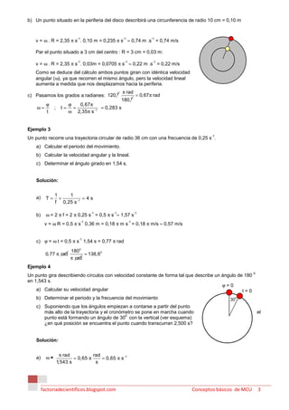 b) Un punto situado en la periferia del disco describirá una circunferencia de radio 10 cm = 0,10 m



   v = ω . R = 2,35 π s . 0,10 m = 0,235 π s ≈ 0,74 m .s = 0,74 m/s
                              -1                     -1                -1



   Par el punto situado a 3 cm del centro : R = 3 cm = 0,03 m:

   v = ω . R = 2,35 π s . 0,03m = 0,0705 π s ≈ 0,22 m .s = 0,22 m/s
                              -1                     -1                 -1


   Como se deduce del cálculo ambos puntos giran con idéntica velocidad
   angular (ω), ya que recorren el mismo ángulo, pero la velocidad lineal
   aumenta a medida que nos desplazamos hacia la periferia.
                                                     π rad
c) Pasamos los grados a radianes: 120 0                         = 0,67 π rad
                                                    180 0
           ϕ               ϕ   0,67 π
    ω=          ;     t=     =           = 0,283 s
           t               ω 2,35 π s −1


Ejemplo 3
                                                                                      -1
Un punto recorre una trayectoria circular de radio 36 cm con una frecuencia de 0,25 s .
    a) Calcular el periodo del movimiento.
    b) Calcular la velocidad angular y la lineal.
    c) Determinar el ángulo girado en 1,54 s.


    Solución:


                1    1
    a)     T=     =         =4s
                f 0,25 s −1

           ω = 2 π f = 2 π 0,25 s = 0,5 π s ≈ 1,57 s
                                        -1     -1              -1
    b)
          v = ω R = 0,5 π s 0,36 m = 0,18 π m s = 0,18 π m/s ≈ 0,57 m/s
                                   -1                     -1




    c) ϕ = ω t = 0,5 π s 1,54 s = 0,77 π rad
                               -1


                           1800
           0,77 π rad            = 138,60
                           π rad
Ejemplo 4
                                                                                                          0
Un punto gira describiendo círculos con velocidad constante de forma tal que describe un ángulo de 180
en 1,543 s.
                                                                                         ϕ=0
    a) Calcular su velocidad angular                                                              t=0
    b) Determinar el periodo y la frecuencia del movimiento                                 30
                                                                                               0


    c) Suponiendo que los ángulos empiezan a contarse a partir del punto
       más alto de la trayectoria y el cronómetro se pone en marcha cuando                                    el
                                             0
       punto está formando un ángulo de 30 con la vertical (ver esquema)
       ¿en qué posición se encuentra el punto cuando transcurran 2,500 s?


    Solución:


                     π rad           rad
    a)     ω=               = 0,65 π     = 0,65 π s −1
                    1,543 s           s




         factoriadecientificos.blogspot.com                                    Conceptos básicos de MCU       3
 