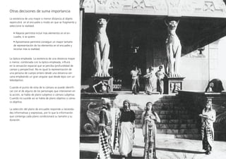Otras decisiones de suma importancia
La existencia de una mayor o menor distancia al objeto
repercutirá  en el encuadre o modo en que se fragmente y
seleccione la realidad.
• Alejarse permitirá incluir más elementos en el en-
cuadre, si se quiere.
• Aproximarse permitirá conseguir un mayor tamaño
de representación de los elementos en el encuadre y
recortar más la realidad.
La óptica empleada. La existencia de una distancia mayor
o menor, combinada con la óptica empleada, influirá
en la sensación espacial que se perciba (profundidad de
campo y perspectiva). No es igual la representación de
una persona de cuerpo entero desde una distancia cer-
cana empleando un gran angular que desde lejos con un
teleobjetivo.
Cuando el punto de vista de la cámara se puede identifi-
car con el de alguno de los personajes que intervienen en
la acción, se habla de plano subjetivo o cámara subjetiva.
Cuando no sucede así se habla de plano objetivo o cáma-
ra objetiva.
La selección del plano de encuadre responde a necesida-
des informativas y expresivas, por lo que la información
que contenga cada plano condicionará su tamaño y su
duración.
 