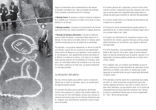 Según el tratamiento de la representación del tiempo
se pueden considerar tres tipos principales de montaje:
lineal, paralelo y de alternancia en el tiempo.
• Montaje lineal. Se produce cuando la historia se desarro-
lla a medida que transcurre sin saltos hacia atrás ni hacia
delante en el tiempo.
• Montaje paralelo. Consiste en la presentación de hechos
que transcurren de modo simultáneo en lugares diversos.
• Montaje de tiempos alternantes. Consiste en efectuar
avances (flash-­forwards) o retrocesos (flash-­backs) en el
tiempo. El más común es el salto atrás en el tiempo, gene-
ralmente producido por los recuerdos de un personaje.
Por ejemplo, si se quisiera representar un día en la vida de
una familia, a partir de una escena en que apareciesen
todos juntos (el desayuno, por ejemplo), como puede ser
la del desayuno, irían apareciendo escenas del padre en
la fábrica, la madre en la oficina y los hijos en el colegio.
Estas escenas podrían ser simultáneas en el tiempo, pero
para ser mostradas habrían de sucederse unas tras otras
en el vídeo o película; en este caso se estaría realizando
un montaje paralelo.
La duración del plano.
No hay criterios rígidos para definir cuál es la duración
idónea de un plano en pantalla, pero sí se puede partir
de algunas pautas previas:
• El tamaño de plano varía la percepción del tiempo.
Como norma general los planos más amplios deben du-
rar más que los más restringidos, aunque sea porque se
necesita más tiempo para ver los diversos elementos que
lo integran, que naturalmente aumentan cuanto mayor
sea el encuadre.
• Un plano general de 5 segundos, al tener mucha infor-
mación (muchos elementos) para leer, parecerá más corto
que un primer plano de 5 segundos (éste exigirá antes un
cambio de plano para mantener la atención del espectador).
• La acción: puede influir en el tiempo de permanencia de
un plano en la pantalla.
• El transcurrir de los acontecimientos puede justificar la
permanencia de un plano durante un tiempo mayor que si
no ocurriese nada o casi nada.
• Un plano con movimiento en la puesta en escena o con
movimiento de cámara, aguanta más que uno fijo, ya que
ofrece elementos en movimiento que captan la atención
del espectador.
• El ritmo dramático, la funcionalidad o la intencionalidad
estética del conjunto de la obra: según la acción desarro-
llada o el tipo de sensaciones que se quieran generar en el
espectador, los pIanos podrán cambiar de un modo más o
menos rápido.
• En cualquier caso, son criterios muy flexibles, ya que en
última instancia es el valor dramático de cada plano el que
determina su interés, y por tanto, el tiempo que puede
aguantar en pantalla antes de que el espectador demande
un plano nuevo.
• Por ejemplo, el primer plano de un personaje que acaba
de sufrir un shock emocional, aunque tiene pocos ele-
mentos objetivos de lectura (tan sólo un rostro), tiene un
gran valor dramático, ya que estamos ante en un punto de
intensidad emocional que permite mantener más tiempo
el plano en pantalla (el tiempo que se toma el espectador
en “leer” dentro del personaje).
 