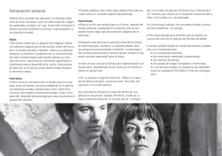 Manipulación temporal
Además de la duración de cada plano, el realizador tiene
otros recursos narrativos, como los ralentizados de imagen,
los acelerados, las elipsis, etc. que le permiten manipular el
tiempo real para convertirlo en tiempo cinematográfico, y
así dinamizar el relato.	
Elipsis.
• Del mismo modo que la captación de imágenes implica
una selección espacial que se efectúa por medio del encua-
dre y el tamaño del plano, también implica una selección
temporal. La filmación o grabación de un acontecimiento
de modo ininterrumpida suele resultar tediosa; es nece-
sario por tanto seleccionar los momentos significativos o
importantes para el desarrollo de la acción. Este proceso
de selección, en el que se omiten determinados tiempos,
se denomina elipsis.
Flash-backs.
• Plano, escena o secuencia que ha tenido lugar en el pa-
sado, antes del tiempo presente establecido en la película.
Los flashbacks pueden utilizarse bien como parte de la
narración, para explicar situaciones actuales, o bien como
parte del desarrollo del personaje para crear visualmente el
pasado del individuo.
• Pueden aparecer, bien como parte objetiva de la película,
o bien como un recuerdo subjetivo del personaje. 	
Flash-foward.
• Plano o acción que tendrá lugar en el futuro, después del
tiempo presente establecido en la película. Esta técnica
puede mostrar algún tipo de proyección subjetiva de un
personaje.
• Mediante estas técnicas la narración lineal de los hechos
se interrumpe para introducir un episodio pasado, bien
sea porque lo está recordando o soñando un personaje o
bien porque directamente el director decide contarlo en ese
punto concreto avanzando hacia el futuro.
A veces se hace coincidir el tiempo de la representación y el
tiempo de lo representado de tal modo que los hechos se
narran en tiempo real.
• P.e. La película La Soga de Hitchcock, 1948, es un ejem-
plo de película de plano secuencia único. Pero esto, por
supuesto, no es nada habitual.
• La coincidencia temporal se suele dar dentro de una
película en secuencias aisladas. De hecho, la película La
Soga contiene 8 planos de 10 minutos que se correspon-
den con 8 rollos de película. Hitchcock hizo 10 tomas de 5
a 9 minutos, que montó con 4 empalmes convencionales y
otros 5 de fundido con los personajes.
• La toma larga sustituye, con encuadres móviles y puntos
de vista cambiantes, al montaje.
• Otro buen ejemplo para entender esto es el plano se-
cuencia del inicio de la película Sed De Mal, de Welles.
El tiempo también puede ser modificado durante la graba-
ción o en la posproducción:
• con movimiento acelerado,
• con movimiento ralentizado (cámara lenta),
• con inversión de tiempo,
• con parada de imagen (congelado o frame-­stop),
• y con técnicas creadas con programas de ordenador
(como la utilizada en (The Matrix -­Time slice photogra-
phy-).
 