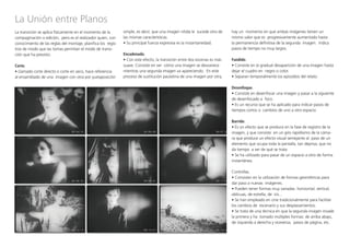 La Unión entre Planos
La transición se aplica físicamente en el momento de la
compaginación o edición, pero es el realizador quien, con
conocimiento de las reglas del montaje, planifica los regis-
tros de modo que las tomas permitan el modo de transi-
ción que ha previsto.
Corte.
• Llamado corte directo o corte en seco, hace referencia
al ensamblado de una imagen con otra por yuxtaposición
simple, es decir, que una imagen nítida le sucede otra de
las mismas características.
• Su principal fuerza expresiva es la instantaneidad.
Encadenado.
• Con este efecto, la transición entre dos escenas es más
suave. Consiste en ver cómo una imagen se desvanece
mientras una segunda imagen va apareciendo. En este
proceso de sustitución paulatina de una imagen por otra,
hay un momento en que ambas imágenes tienen un
mismo valor que es progresivamente aumentado hasta
la permanencia definitiva de la segunda imagen. Indica
pasos de tiempo no muy largos.
Fundido.
• Consiste en la gradual desaparición de una imagen hasta
dejar el cuadro en negro o color.
• Separan temporalmente los episodios del relato.
Desenfoque.
• Consiste en desenfocar una imagen y pasar a la siguiente
de desenfocado a foco.
• Es un recurso que se ha aplicado para indicar pasos de
tiempos cortos o cambios de uno a otro espacio.
Barrido.
• Es un efecto que se produce en la fase de registro de la
imagen, y que consiste en un giro rapidísimo de la cáma-
ra que produce un efecto visual semejante al paso de un
elemento que ocupa toda la pantalla, tan deprisa, que no
da tiempo a ver de qué se trata.
• Se ha utilizado para pasar de un espacio a otro de forma
instantánea.
Cortinillas.
• Consisten en la utilización de formas geométricas para
dar paso a nuevas imágenes.
• Pueden tener formas muy variadas: horizontal, vertical,
oblicuas, de estrella, de iris...
• Se han empleado en cine tradicionalmente para facilitar
los cambios de escenario y sus desplazamientos.
• Se trata de una técnica en que la segunda imagen invade
la primera y ha tomado múltiples formas: de arriba abajo,
de izquierda a derecha y viceversa, pasos de página, etc.	
 