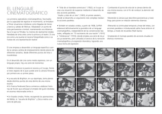 EL LENGUAJE
CINEMATOGRÁFICO
Los primeros operadores cinematográficos, fascinados
por la capacidad de registrar el movimiento, se limitaban
a filmar situaciones cotidianas como llegadas de trenes
y barcos y salidas de fábricas. Adoptaban un punto de
vista permanente e inmóvil, manteniendo una distancia
fija a lo que se filmaba. Su manera de representar estaba
heredada de otras artes como la pintura y el teatro. El cine
era como una puesta en escena fotografiada como si se
tratase de una representación teatral.
El cine empieza a desarrollar un lenguaje específico cuan-
do la cámara cambia de emplazamiento dando planos de
diferentes tamaños, desde diferentes puntos de vista o
moviéndose.
En el desarrollo del cine como medio expresivo, con un
lenguaje propio, hay una serie de momentos:
• Méliès introduce la puesta en escena y el trucaje, frente
al mero registro de lo que sucede ante la cámara filmando
por primera vez un primer plano.
• La escuela de Brighton, en sus reportajes, toma planos
desde distintos puntos de vista dentro de una misma
escena.
• En Francia Ferdinand Zecca comienza a elaborar histo-
rias de ficción que anticipan el empleo del guión divididas
en escenas relacionadas entre sí.
• En Estados Unidos, Porter, recogiendo las aportaciones
de Méliès, la “escuela de Brighton” y Zecca realiza una
serie de películas.
• “Vida de un bombero americano” (1902), en la que se
crea una situación de suspense mediante el desarrollo de
dos acciones paralelas.
“Asalto y robo de un tren” (1903), el primer western,
donde se desarrolla un argumento más complejo median-
te acciones paralelas.
• También en estados unidos, a partir de 1908, Griffith
elaborará definitivamente la gramática de un lenguaje
cinematográfico, independiente de las convenciones tea-
trales, reflejados en “El nacimiento de una nación” (1915)
e “Intolerancia” (1916), donde emplea una serie de recur-
sos ya existentes, pero utilizados al servicio de la narración
cinematográfica y la expresión dramática, logrando una
nueva forma de expresión:
-Cambiando el punto de vista de la cámara dentro de
una misma escena, con el fin de conducir la atención del
espectador.
-Moviendo la cámara que describirá panorámicas y trave-
llings para poner en relación elementos diversos.
-Alterando la continuidad temporal y lineal del relato, con
acciones paralelas e introduciendo saltos hacia atrás en el
tiempo, a modo de recuerdos (flash backs)
-Empleando el montaje paralelo de acciones situadas en
diversos momentos.
 