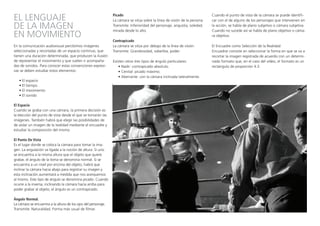 EL LENGUAJE
DE LA IMAGEN
EN MOVIMIENTO
En la comunicación audiovisual percibimos imágenes
seleccionadas y recortadas de un espacio continuo, que
tienen una duración determinada, que producen la ilusión
de representar el movimiento y que suelen ir acompaña-
das de sonidos. Para conocer estas convenciones expresi-
vas se deben estudiar estos elementos:
• El espacio
• El tiempo
• El movimiento
• El sonido
El Espacio
Cuando se graba con una cámara, la primera decisión es
la elección del punto de vista desde el que se tomarán las
imágenes. También habrá que elegir las posibilidades de
de aislar un imagen de la realidad mediante el encuadre y
estudiar la composición del mismo.
El Punto De Vista
Es el lugar donde se coloca la cámara para tomar la ima-
gen. La angulación va ligada a la noción de altura. Si uno
se encuentra a la misma altura que el objeto que quiere
grabar, el ángulo de la toma se denomina normal. Si se
encuentra a un nivel por encima del objeto, habrá que
inclinar la cámara hacia abajo para registrar su imagen y
esta inclinación aumentará a medida que nos acerquemos
al mismo. Este tipo de ángulo se denomina picado. Cuando
ocurre a la inversa, inclinando la cámara hacia arriba para
poder grabar al objeto, el ángulo es un contrapicado.
Ángulo Normal.
La cámara se encuentra a la altura de los ojos del personaje.
Transmite: Naturalidad. Forma más usual de filmar.
Picado
La cámara se sitúa sobre la línea de visión de la persona
Transmite: Inferioridad del personaje, angustia, soledad,
mirada desde lo alto.
Contrapicado
La cámara se sitúa por debajo de la línea de visión.
Transmite: Grandiosidad, soberbia, poder.
Existen otros tres tipos de ángulo particulares:
• Nadir: contrapicado absoluto.
• Cenital: picado máximo.
• Aberrante: con la cámara inclinada lateralmente.
Cuando el punto de vista de la cámara se puede identifi-
car con el de alguno de los personajes que intervienen en
la acción, se habla de plano subjetivo o cámara subjetiva.
Cuando no sucede así se habla de plano objetivo o cáma-
ra objetiva.
El Encuadre como Selección de la Realidad
Encuadrar consiste en seleccionar la forma en que se va a
recortar la imagen registrada de acuerdo con un determi-
nado formato que, en el caso del vídeo, el formato es un
rectángulo de proporción 4:3.
 